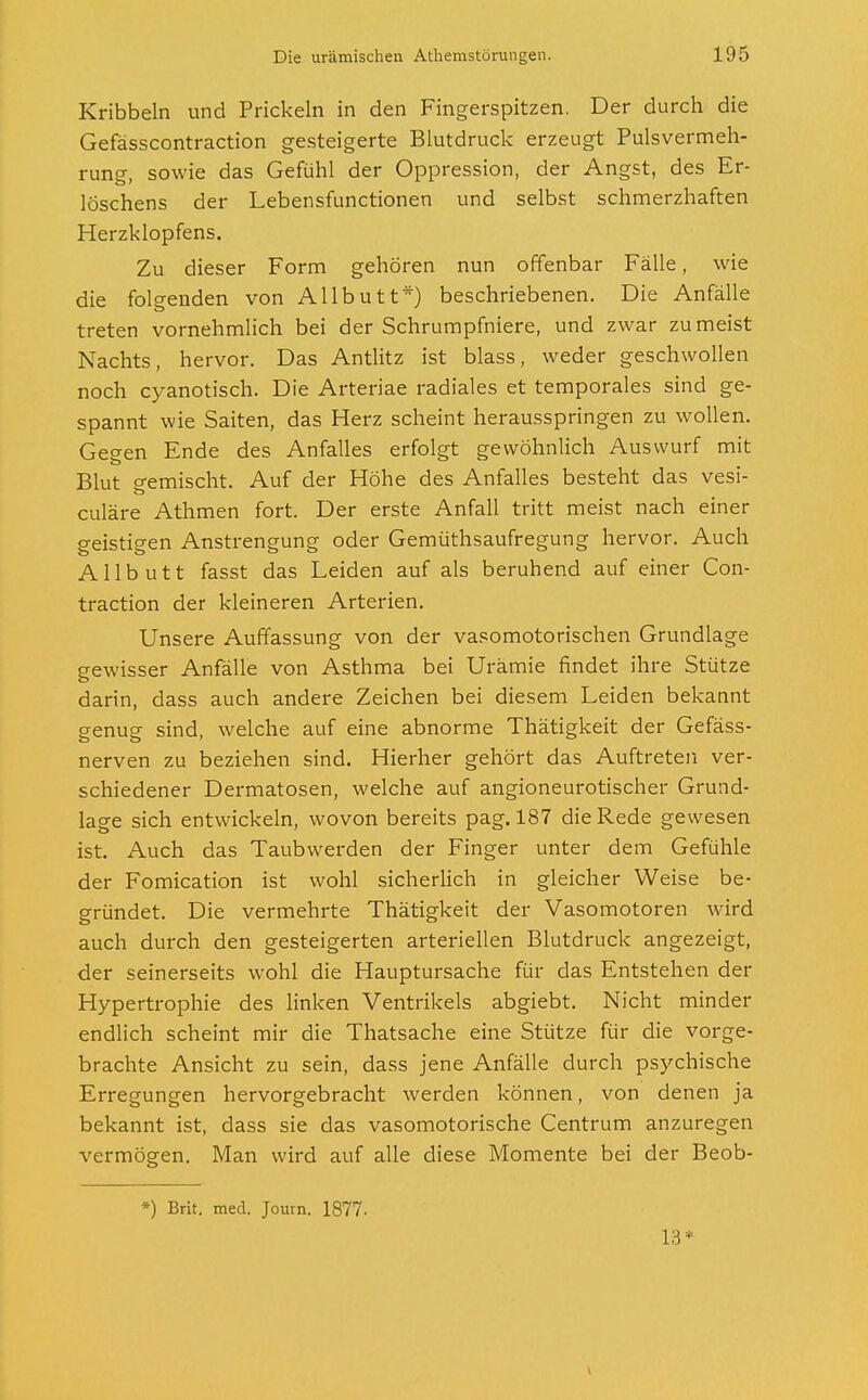 Kribbeln und Prickeln in den Fingerspitzen. Der durch die Gefässcontraction gesteigerte Blutdruck erzeugt Pulsvermeh- rung, sowie das Gefühl der Oppression, der Angst, des Er- löschens der Lebensfunctionen und selbst schmerzhaften Herzklopfens. Zu dieser Form gehören nun offenbar Fälle, wie die folgenden von Allbutt*) beschriebenen. Die Anfälle treten vornehmlich bei der Schrumpfniere, und zwar zumeist Nachts, hervor. Das Antlitz ist blass, weder geschwollen noch cyanotisch. Die Arteriae radiales et temporales sind ge- spannt wie Saiten, das Herz scheint herausspringen zu wollen. Gegen Ende des Anfalles erfolgt gewöhnlich Auswurf mit Blut P-emischt. Auf der Höhe des Anfalles besteht das vesi- culäre Athmen fort. Der erste Anfall tritt meist nach einer geistigen Anstrengung oder Gemüthsaufregung hervor. Auch Allbutt fasst das Leiden auf als beruhend auf einer Con- traction der kleineren Arterien. Unsere Auffassung von der vasomotorischen Grundlage gewisser Anfälle von Asthma bei Urämie findet ihre Stütze darin, dass auch andere Zeichen bei diesem Leiden bekannt genug sind, welche auf eine abnorme Thätigkeit der Gefäss- nerven zu beziehen sind. Hierher gehört das Auftreten ver- schiedener Dermatosen, welche auf angioneurotischer Grund- lage sich entwickeln, wovon bereits pag. 187 die Rede gewesen ist. Auch das Taubwerden der Finger unter dem Gefühle der Fomication ist wohl sicherlich in gleicher Weise be- gründet. Die vermehrte Thätigkeit der Vasomotoren wird auch durch den gesteigerten arteriellen Blutdruck angezeigt, der seinerseits wohl die Hauptursache für das Entstehen der Hypertrophie des linken Ventrikels abgiebt. Nicht minder endlich scheint mir die Thatsache eine Stütze für die vorge- brachte Ansicht zu sein, dass jene Anfälle durch psychische Erregungen hervorgebracht werden können, von denen ja bekannt ist, dass sie das vasomotorische Centrum anzuregen vermögen. Man wird auf alle diese Momente bei der Beob- *) Brit. med. Journ. 1877. 13*