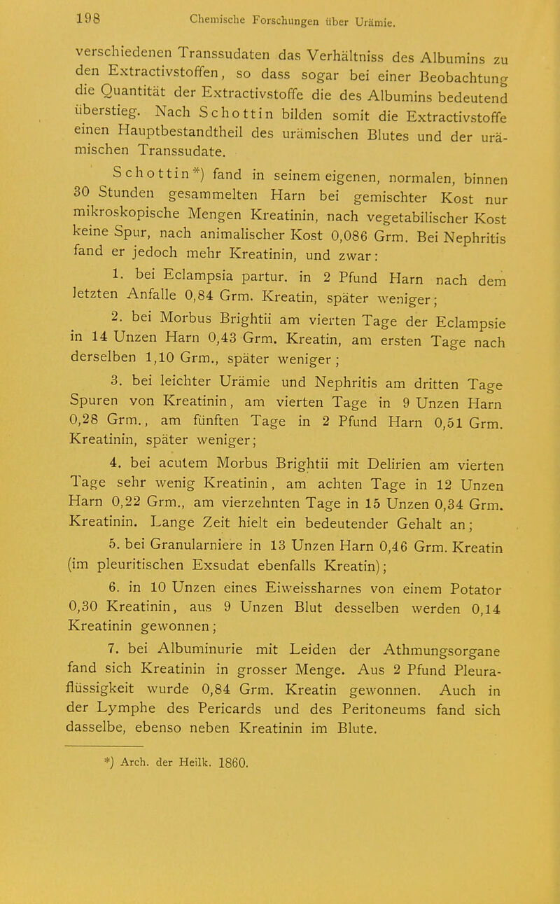 zu verschiedenen Transsudaten das Verhältniss des Albumins . den Extractivstoffen, so dass sogar bei einer Beobachtung die Quantität der Extractivstoffe die des Albumins bedeutend überstieg. Nach Schottin bilden somit die Extractivstoffe einen Hauptbestandtheil des urämischen Blutes und der urä- mischen Transsudate. Schottin*) fand in seinem eigenen, normalen, binnen 30 Stunden gesammelten Harn bei gemischter Kost nur mikroskopische Mengen Kreatinin, nach vegetabilischer Kost keine Spur, nach animalischer Kost 0,086 Grm. Bei Nephritis fand er jedoch mehr Kreatinin, und zwar: 1. bei Eclampsia partur. in 2 Pfund Harn nach dem letzten Anfalle 0,84 Grm. Kreatin, später weniger; 2. bei Morbus Brightii am vierten Tage der Eclampsie in 14 Unzen Harn 0,43 Grm. Kreatin, am ersten Tage nach derselben 1,10 Grm., später weniger; 3. bei leichter Urämie und Nephritis am dritten Tage Spuren von Kreatinin, am vierten Tage in 9 Unzen Harn 0,28 Grm., am fünften Tage in 2 Pfund Harn 0,51 Grm. Kreatinin, später weniger; 4. bei acutem Morbus Brightii mit Delirien am vierten Tage sehr wenig Kreatinin, am achten Tage in 12 Unzen Harn 0,22 Grm., am vierzehnten Tage in 15 Unzen 0,34 Grm. Kreatinin. Lange Zeit hielt ein bedeutender Gehalt an; 5. bei Granularniere in 13 Unzen Harn 0,46 Grm. Kreatin (im pleuritischen Exsudat ebenfalls Kreatin); 6. in 10 Unzen eines Eiweissharnes von einem Potator 0,30 Kreatinin, aus 9 Unzen Blut desselben werden 0,14 Kreatinin gewonnen; 7. bei Albuminurie mit Leiden der Athmungsorgane fand sich Kreatinin in grosser Menge. Aus 2 Pfund Pleura- flüssigkeit wurde 0,84 Grm. Kreatin gewonnen. Auch in der Lymphe des Pericards und des Peritoneums fand sich dasselbe, ebenso neben Kreatinin im Blute.