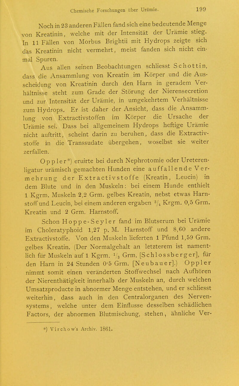 Noch in 23 anderen Fällen fand sich eine bedeutende Menge von Kreatinin, welche mit der Intensität der Urämie stieg. In 11 Fällen von Morbus Brightii mit Hydrops zeigte sich das Kreatinin nicht vermehrt, meist fanden sich nicht ein- mal Spuren. Aus allen seinen Beobachtungen schliesst Schottin, dass die Ansammlung von Kreatin im Körper und die Aus- scheidung von Kreatinin durch den Harn in geradem Ver- hältnisse steht zum Grade der Störung der Nierensecretion und zur Intensität der Urämie, in umgekehrtem Verhältnisse zum Hydrops. Er ist daher der Ansicht, dass die Ansamm- lung von Extractivstoffen im Körper die Ursache der Urämie sei. Dass bei allgemeinem Hydrops heftige Urämie nicht auftritt, scheint darin zu beruhen, dass die Extractiv- stoffe in die Transsudate übergehen, woselbst sie weiter zerfallen. Oppler*) eruirte bei durch Nephrotomie oder Ureteren- ligatur urämisch gemachten Hunden eine auffallende Ver- mehrung der Extractivstoffe (Kreatin, Leucin) in dem Blute und in den Muskeln: bei einem Hunde enthielt 1 Kgrm. Muskeln 2,2 Grm. gelbes Kreatin, nebst etwas Harn- stoff und Leucin, bei einem anderen ergaben 3/4 Krgm. 0,5 Grm. Kreatin und 2 Grm. Harnstoff. Schon Hoppe-Seyler fand im Blutserum bei Urämie im Choleratyphoid 1,27 p. M. Harnstoff und 8,60 andere Extractivstoffe. Von den Muskeln lieferten 1 Pfund 1,59 Grm. gelbes Kreatin. (Der Normalgehalt an letzterem ist nament- lich für Muskeln auf 1 Kgrm. 1/s Grm. [Schlossberger], für den Harn in 24 Stunden 0-5 Grm. [Neubauer].) Oppler nimmt somit einen veränderten Stoffwechsel nach Aufhören der Nierenthätigkeit innerhalb der Muskeln an, durch welchen Umsatzproducte in abnormer Menge entstehen, und er schliesst weiterhin, dass auch in den Centraiorganen des Nerven- systems, welche unter dem Einflüsse desselben schädlichen Factors, der abnormen Blutmischung, stehen, ähnliche Ver- *) Virchow's Archiv. 1861.