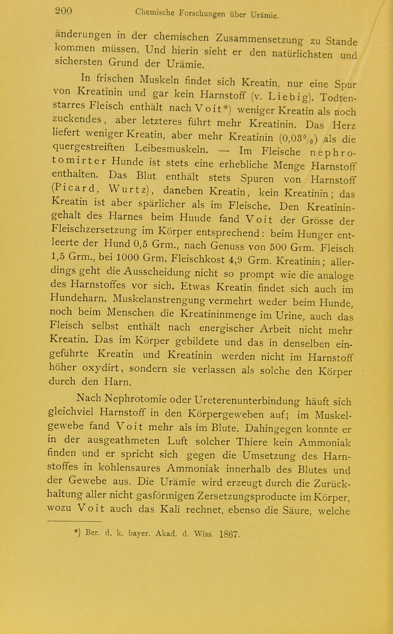 änderungen in der chemischen Zusammensetzung zu Stande kommen müssen. Und hierin sieht er den natürlichsten und sichersten Grund der Urämie. In frischen Muskeln findet sich Kreatin, nur eine Spur von Kreatinin und gar kein Harnstoff (v. Lieb ig). Todten- starres Fleisch enthält nach Voit*) weniger Kreatin als noch zuckendes, aber letzteres führt mehr Kreatinin. Das Herz liefert weniger Kreatin, aber mehr Kreatinin (0,08«y0) als die quergestreiften Leibesmuskeln. - Im Fleische nephro- tomirter Hunde ist stets eine erhebliche Menge Harnstoff enthalten. Das Blut enthält stets Spuren von Harnstoff Ricard, Wurtz), daneben Kreatin, kein Kreatinin; das Kreatin ist aber spärlicher als im Fleische. Den Kreatinin- gehalt des Harnes beim Hunde fand Voit der Grösse der Fleischzersetzung im Körper entsprechend: beim Hunger ent- leerte der Hund 0,5 Grm., nach Genuss von 500 Grm. Fleisch 1,5 Grm., bei 1000 Grm. Fleischkost 4,9 Grm. Kreatinin; aller- dings geht die Ausscheidung nicht so prompt wie die analoge des Harnstoffes vor sich. Etwas Kreatin findet sich auch im Hundeharn. Muskelanstrengung vermehrt weder beim Hunde, noch beim Menschen die Kreatininmenge im Urine, auch das Fleisch selbst enthält nach energischer Arbeit nicht mehr Kreatin. Das im Körper gebildete und das in denselben ein- geführte Kreatin und Kreatinin werden nicht im Harnstoff höher oxydirt, sondern sie verlassen als solche den Körper durch den Harn. Nach Nephrotomie oder Ureterenunterbindung häuft sich gleichviel Harnstoff in den Körpergeweben auf; im Muskel- gewebe fand Voit mehr als im Blute. Dahingegen konnte er in der ausgeathmeten Luft solcher Thiere kein Ammoniak finden und er spricht sich gegen die Umsetzung des Harn- stoffes in kohlensaures Ammoniak innerhalb des Blutes und der Gewebe aus. Die Urämie wird erzeugt durch die Zurück- haltung aller nicht gasförmigen Zersetzungsproducte im Körper, wozu Voit auch das Kali rechnet, ebenso die Säure, welche *) Ber. d. k. bayer. Akad. d. Wiss. 1867.