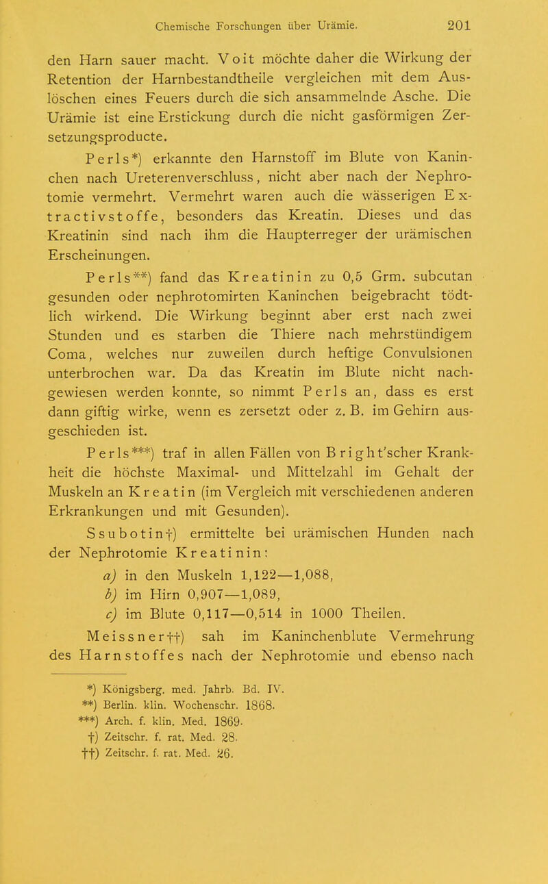 den Harn sauer macht. Voit möchte daher die Wirkung der Retention der Harnbestandtheile vergleichen mit dem Aus- löschen eines Feuers durch die sich ansammelnde Asche. Die Urämie ist eine Erstickung durch die nicht gasförmigen Zer- setzungsproducte. Perls*) erkannte den Harnstoff im Blute von Kanin- chen nach Ureterenverschluss, nicht aber nach der Nephro- tomie vermehrt. Vermehrt waren auch die wässerigen E x- tractivstoffe, besonders das Kreatin. Dieses und das Kreatinin sind nach ihm die Haupterreger der urämischen Erscheinungen. Perls**) fand das Kreatinin zu 0,5 Grm. subcutan gesunden oder nephrotomirten Kaninchen beigebracht tödt- lich wirkend. Die Wirkung beginnt aber erst nach zwei Stunden und es starben die Thiere nach mehrstündigem Coma, welches nur zuweilen durch heftige Convulsionen unterbrochen war. Da das Kreatin im Blute nicht nach- gewiesen werden konnte, so nimmt Perls an, dass es erst dann giftig wirke, wenn es zersetzt oder z. B. im Gehirn aus- geschieden ist. Perls***) traf in allen Fällen von B right'scher Krank- heit die höchste Maximal- und Mittelzahl im Gehalt der Muskeln an Kreatin (im Vergleich mit verschiedenen anderen Erkrankungen und mit Gesunden). Ssubotinf) ermittelte bei urämischen Hunden nach der Nephrotomie Kreatinin: a) in den Muskeln 1,122—1,088, b) im Hirn 0,907—1,089, c) im Blute 0,117—0,514 in 1000 Theilen. Meissnerft) san lm Kaninchenblute Vermehrung des Harnstoffes nach der Nephrotomie und ebenso nach *) Königsberg, med. Jahrb. Bd. IV. **) Berlin, klin. Wochenschr. 1868. ***) Arch. f. klin. Med. 1869- f) Zeitschr. f. rat. Med. 28- ff) Zeitschr. f. rat. Med. 26.