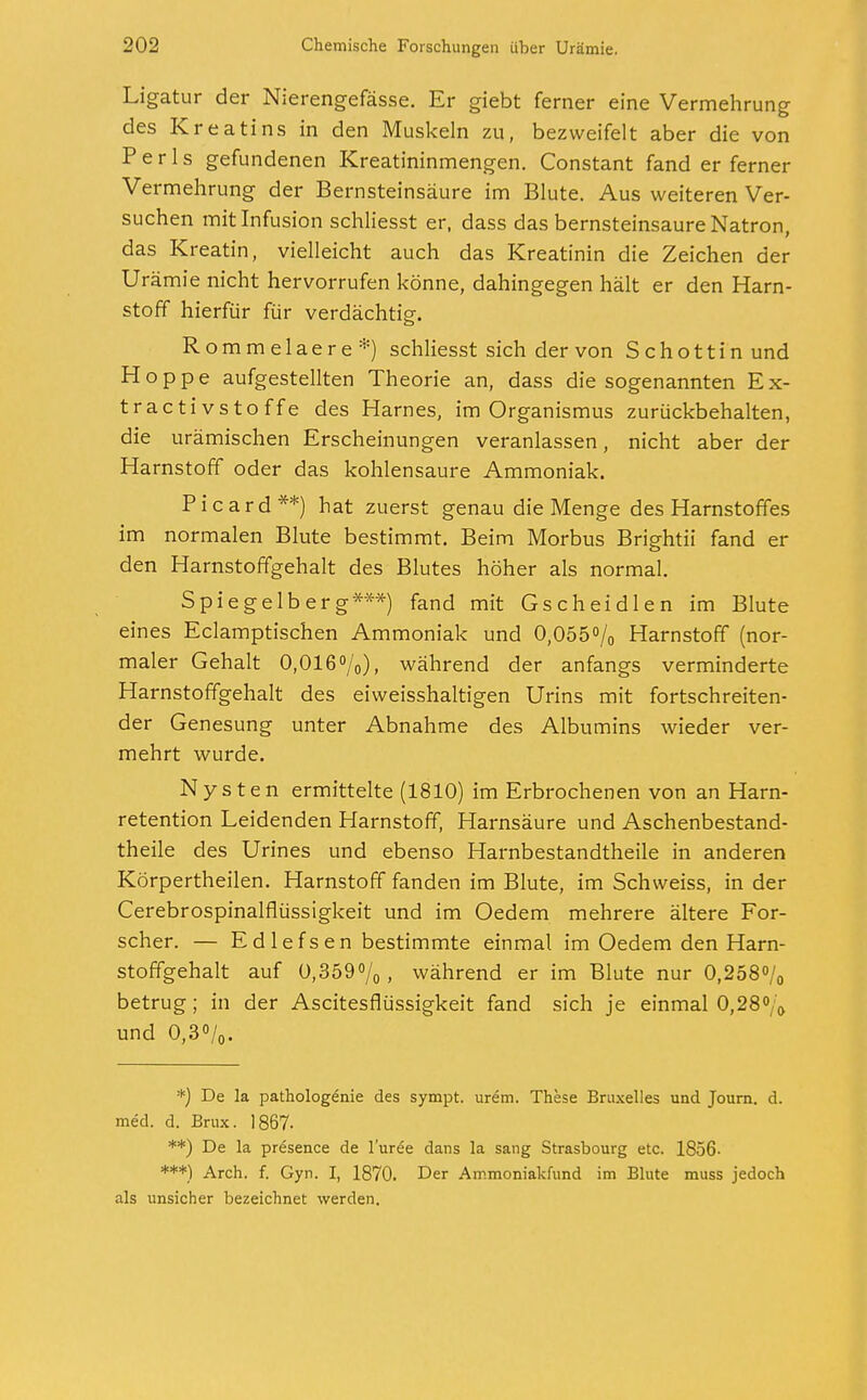 Ligatur der Nierengefässe. Er giebt ferner eine Vermehrung des Kreatins in den Muskeln zu, bezweifelt aber die von Perls gefundenen Kreatininmengen. Constant fand er ferner Vermehrung der Bernsteinsäure im Blute. Aus weiteren Ver- suchen mit Infusion schliesst er, dass das bernsteinsaure Natron, das Kreatin, vielleicht auch das Kreatinin die Zeichen der Urämie nicht hervorrufen könne, dahingegen hält er den Harn- stoff hierfür für verdächtig-. Rommelaere*) schliesst sich der von Schottin und Hoppe aufgestellten Theorie an, dass die sogenannten Ex- tractivstoffe des Harnes, im Organismus zurückbehalten, die urämischen Erscheinungen veranlassen, nicht aber der Harnstoff oder das kohlensaure Ammoniak. Picard**) hat zuerst genau die Menge des Harnstoffes im normalen Blute bestimmt. Beim Morbus Brightii fand er den Harnstoffgehalt des Blutes höher als normal. Spiegelberg***) fand mit Gscheidlen im Blute eines Eclamptischen Ammoniak und 0,055% Harnstoff (nor- maler Gehalt 0,016%), während der anfangs verminderte Harnstoffgehalt des eiweisshaltigen Urins mit fortschreiten- der Genesung unter Abnahme des Albumins wieder ver- mehrt wurde. Nysten ermittelte (1810) im Erbrochenen von an Harn- retention Leidenden Harnstoff, Harnsäure und Aschenbestand- theile des Urines und ebenso Harnbestandtheile in anderen Körpertheilen. Harnstoff fanden im Blute, im Schweiss, in der Cerebrospinalflüssigkeit und im Oedem mehrere ältere For- scher. — Edlefsen bestimmte einmal im Oedem den Harn- stoffgehalt auf 0,359%, während er im Blute nur 0,258% betrug; in der Ascitesflüssigkeit fand sich je einmal 0,28% und 0,3%. *) De la pathologe'nie des sympt. urem. These Bruxelles und Journ. d. med. d. Brüx. 1867- **) De la presence de l'uree dans la sang Strasbourg etc. 1856- ***) Arch. f. Gyn. I, 1870. Der Ammoniakfund im Blute muss jedoch als unsicher bezeichnet werden.