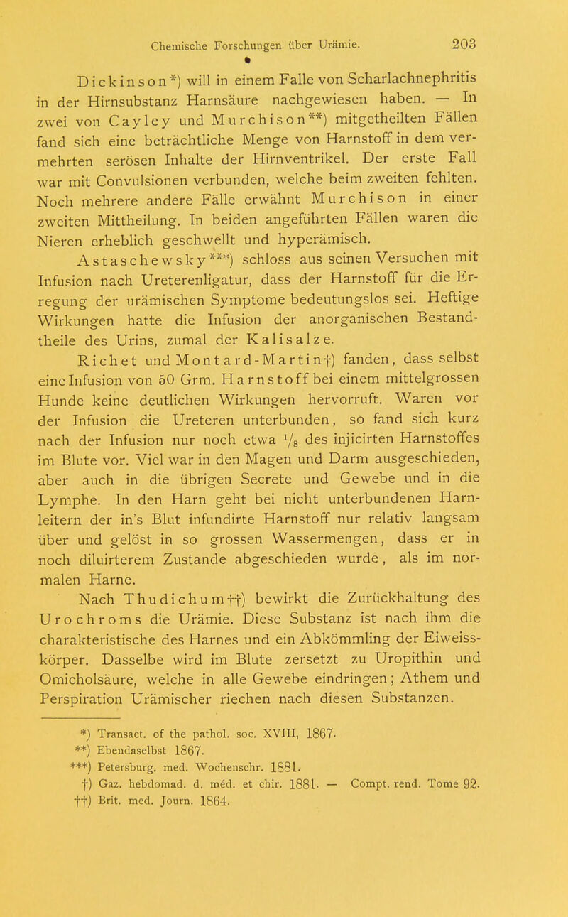 Dickinson*) will in einem Falle von Scharlachnephritis in der Hirnsubstanz Harnsäure nachgewiesen haben. — In zwei von Cayley und Murchison**) mitgetheilten Fällen fand sich eine beträchtliche Menge von Harnstoff in dem ver- mehrten serösen Inhalte der Hirnventrikel. Der erste Fall war mit Convulsionen verbunden, welche beim zweiten fehlten. Noch mehrere andere Fälle erwähnt Murchison in einer zweiten Mittheilung. In beiden angeführten Fällen waren die Nieren erheblich geschwellt und hyperämisch. Astaschewsky***) schloss aus seinen Versuchen mit Infusion nach Ureterenligatur, dass der Harnstoff für die Er- regung der urämischen Symptome bedeutungslos sei. Heftige Wirkungen hatte die Infusion der anorganischen Bestand- teile des Urins, zumal der Kalisalze. Rieh et und Montard-Martinf) fanden, dass selbst eine Infusion von 50 Grm. Harnstoff bei einem mittelgrossen Hunde keine deutlichen Wirkungen hervorruft. Waren vor der Infusion die Ureteren unterbunden, so fand sich kurz nach der Infusion nur noch etwa 1/8 des injicirten Harnstoffes im Blute vor. Viel war in den Magen und Darm ausgeschieden, aber auch in die übrigen Secrete und Gewebe und in die Lymphe. In den Harn geht bei nicht unterbundenen Harn- leitern der ins Blut infundirte Harnstoff nur relativ langsam über und gelöst in so grossen Wassermengen, dass er in noch diluirterem Zustande abgeschieden wurde, als im nor- malen Harne. Nach Thudichumtt) bewirkt die Zurückhaltung des Urochroms die Urämie. Diese Substanz ist nach ihm die charakteristische des Harnes und ein Abkömmling der Eiweiss- körper. Dasselbe wird im Blute zersetzt zu Uropithin und Omicholsäure, welche in alle Gewebe eindringen; Athem und Perspiration Urämischer riechen nach diesen Substanzen. *) Transact. of the pathol. soc. XVIII, 1867- **) Ebendaselbst 1867- ***) Petersburg, med. Wochenschr. 1881. f) Gaz. hebdomad. d. med. et chir. 1881- — Compt. rend. Tome 92. ff) Brit. med. Journ. 1864.