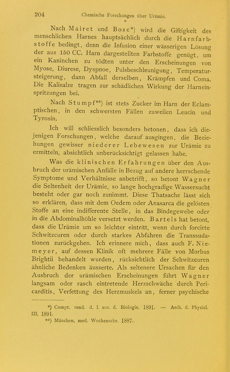 Nach Mairet und Bosc*) wird die Giftigkeit des menschlichen Harnes hauptsächlich durch die Harnfarb- stoffe bedingt, denn die Infusion einer wässerigen Lösung der aus 150 CC. Harn dargestellten Farbstoffe genügt, um ein Kaninchen zu tödten unter den Erscheinungen von Myose, Diurese, Dyspnoe, Pulsbeschleunigung, Temperatur- steigerung, dann Abfall derselben, Krämpfen und Coma. Die Kalisalze tragen zur schädlichen Wirkung der Harnein- spritzungen bei. Nach Stumpf**) ist stets Zucker im Harn der Eclam- ptischen, in den schwersten Fällen zuweilen Leucin und Tyrosin. Ich will schliesslich besonders betonen, dass ich die- jenigen Forschungen, welche darauf ausgingen, die Bezie- hungen gewisser niederer Lebewesen zur Urämie zu ermitteln, absichtlich unberücksichtigt gelassen habe. Was die klinischen Erfahrungen über den Aus- bruch der urämischen Anfälle in Bezug auf andere herrschende Symptome und Verhältnisse anbetrifft, so betont Wagner die Seltenheit der Urämie, so lange hochgradige Wassersucht besteht oder gar noch zunimmt. Diese Thatsache lässt sich so erklären, dass mit dem Oedem oder Anasarca die gelösten Stoffe an eine indifferente Stelle, in das Bindegewebe oder in die Abdominalhöhle versetzt werden. Bartels hat betont, dass die Urämie um so leichter eintritt, wenn durch forcirte Schwitzcuren oder durch starkes Abführen die Transsuda- tionen zurückgehen. Ich erinnere mich, dass auch F. Nie- meyer, auf dessen Klinik oft mehrere Fälle von Morbus Brightii behandelt wurden, rücksichtlich der Schwitzcuren ähnliche Bedenken äusserte. Als seltenere Ursachen für den Ausbruch der urämischen Erscheinungen führt Wagner langsam oder rasch eintretende Herzschwäche durch Peri- carditis, Verfettung des Herzmuskels an, ferner psychische *) Compt. rend. d. 1. soc. d. Biologie. 1891. III, 1891. **) München, med. Wochenschr. 1887- — Arch. d. Physiol.