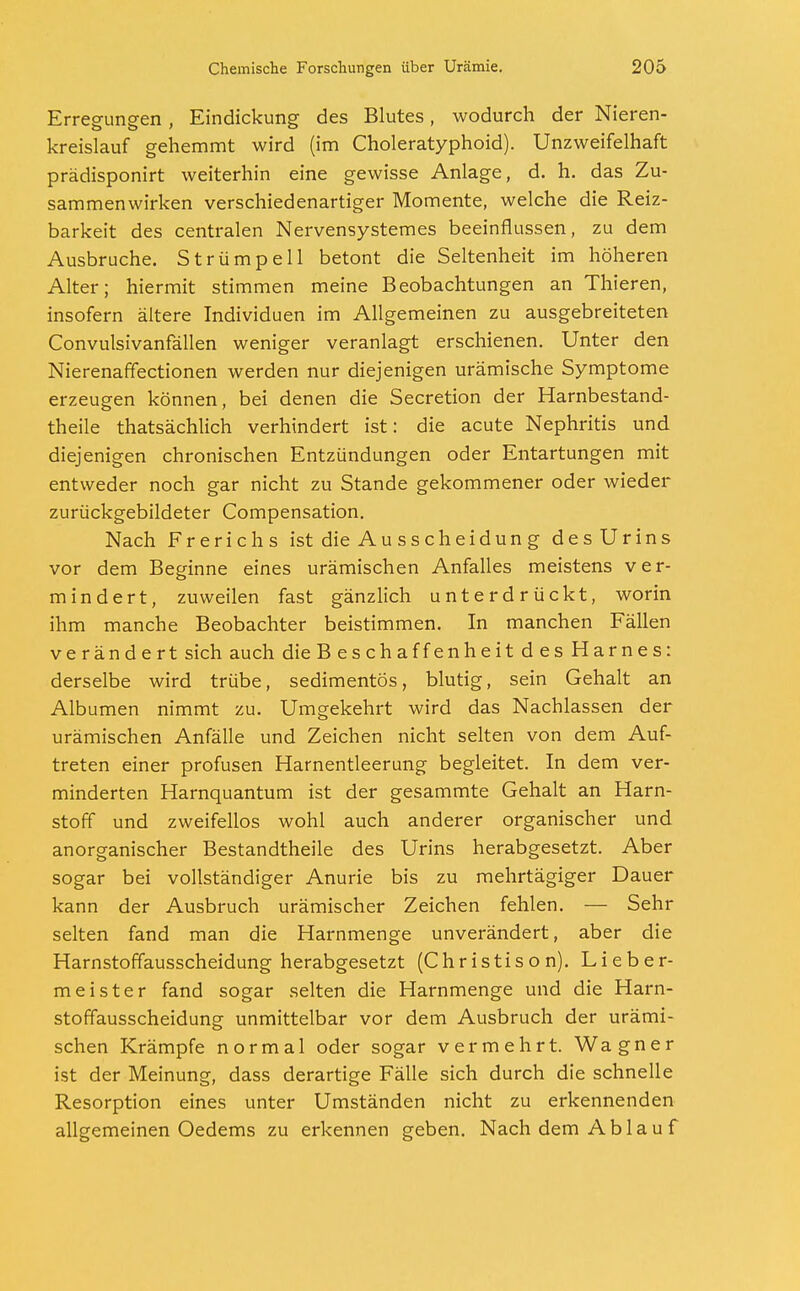 Erregungen, Eindickung des Blutes, wodurch der Nieren- kreislauf gehemmt wird (im Choleratyphoid). Unzweifelhaft prädisponirt weiterhin eine gewisse Anlage, d. h. das Zu- sammenwirken verschiedenartiger Momente, welche die Reiz- barkeit des centralen Nervensystemes beeinflussen, zu dem Ausbruche. Strümpell betont die Seltenheit im höheren Alter; hiermit stimmen meine Beobachtungen an Thieren, insofern ältere Individuen im Allgemeinen zu ausgebreiteten Convulsivanfällen weniger veranlagt erschienen. Unter den Nierenaffectionen werden nur diejenigen urämische Symptome erzeugen können, bei denen die Secretion der Harnbestand- theile thatsächlich verhindert ist: die acute Nephritis und diejenigen chronischen Entzündungen oder Entartungen mit entweder noch gar nicht zu Stande gekommener oder wieder zurückgebildeter Compensation. Nach Frerichs ist die Ausscheidung des Urins vor dem Beginne eines urämischen Anfalles meistens ver- mindert, zuweilen fast gänzlich unterdrückt, worin ihm manche Beobachter beistimmen. In manchen Fällen verändert sich auch dieBeschaffenheitdesHarnes: derselbe wird trübe, sedimentös, blutig, sein Gehalt an Albumen nimmt zu. Umgekehrt wird das Nachlassen der urämischen Anfälle und Zeichen nicht selten von dem Auf- treten einer profusen Harnentleerung begleitet. In dem ver- minderten Harnquantum ist der gesammte Gehalt an Harn- stoff und zweifellos wohl auch anderer organischer und anorganischer Bestandtheile des Urins herabgesetzt. Aber sogar bei vollständiger Anurie bis zu mehrtägiger Dauer kann der Ausbruch urämischer Zeichen fehlen. — Sehr selten fand man die Harnmenge unverändert, aber die Harnstoffausscheidung herabgesetzt (Christison). Lieber- meister fand sogar selten die Harnmenge und die Harn- stoffausscheidung unmittelbar vor dem Ausbruch der urämi- schen Krämpfe normal oder sogar vermehrt. Wagner ist der Meinung, dass derartige Fälle sich durch die schnelle Resorption eines unter Umständen nicht zu erkennenden allgemeinen Oedems zu erkennen geben. Nach dem Ablauf