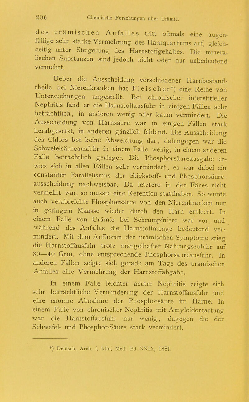 des urämischen Anfalles tritt oftmals eine augen- fällige sehr starke Vermehrung des Harnquantums auf, gleich- zeitig unter Steigerung des Harnstoffgehaltes. Die minera- lischen Substanzen sind jedoch nicht oder nur unbedeutend vermehrt. Ueber die Ausscheidung verschiedener Harnbestand- theile bei Nierenkranken hat Fleischer*) eine Reihe von Untersuchungen angestellt. Bei chronischer interstitieller Nephritis fand er die Harnstoffausfuhr in einigen Fällen sehr beträchtlich, in anderen wenig oder kaum vermindert. Die Ausscheidung von Harnsäure war in einigen Fällen stark herabgesetzt, in anderen gänzlich fehlend. Die Ausscheidung des Chlors bot keine Abweichung dar, dahingegen war die Schwefelsäureausfuhr in einem Falle wenig, in einem anderen Falle beträchtlich geringer. Die Phosphorsäureausgabe er- wies sich in allen Fällen sehr vermindert, es war dabei ein constanter Parallelismus der Stickstoff- und Phosphorsäure- ausscheidung nachweisbar. Da letztere in den Fäces nicht vermehrt war, so musste eine Retention statthaben. So wurde auch verabreichte Phosphorsäure von den Nierenkranken nur in geringem Maasse wieder durch den Harn entleert. In einem Falle von Urämie bei Schrumpfniere war vor und während des Anfalles die Harnstoffmenge bedeutend ver- mindert. Mit dem Aufhören der urämischen Symptome stieg die Harnstoffausfuhr trotz mangelhafter Nahrungszufuhr auf 30—40 Grm. ohne entsprechende Phosphorsäureausfuhr. In anderen Fällen zeigte sich gerade am Tage des urämischen Anfalles eine Vermehrung der Harnstoffabgabe. In einem Falle leichter acuter Nephritis zeigte sich sehr beträchtliche Verminderung der Harnstoffausfuhr und eine enorme Abnahme der Phosphorsäure im Harne. In einem Falle von chronischer Nephritis mit Amyloidentartung war die Harnstoffausfuhr nur wenig, dagegen die der Schwefel- und Phosphor-Säure stark vermindert. *) Deutsch. Arch. f. klin. Med. Bd. XXIX, 1881.