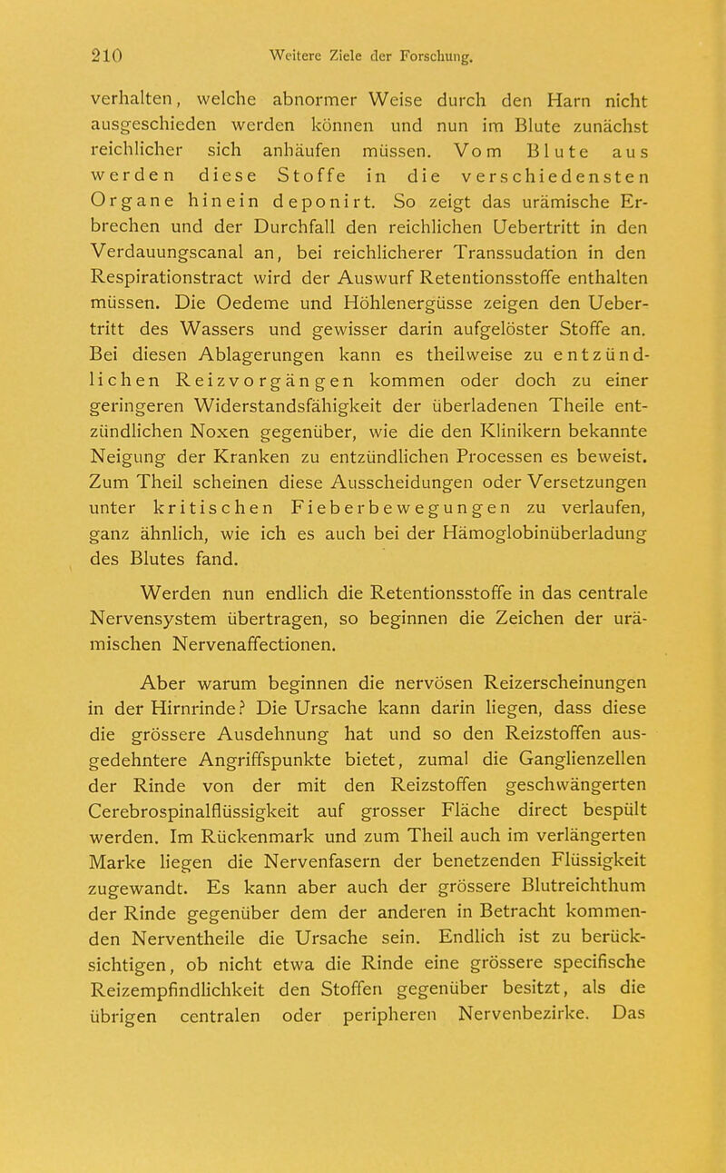 verhalten, welche abnormer Weise durch den Harn nicht ausgeschieden werden können und nun im Blute zunächst reichlicher sich anhäufen müssen. Vom Blute aus werden diese Stoffe in die verschiedensten Organe hinein deponirt. So zeigt das urämische Er- brechen und der Durchfall den reichlichen Uebertritt in den Verdauungscanal an, bei reichlicherer Transsudation in den Respirationstract wird der Auswurf Retentionsstoffe enthalten müssen. Die Oedeme und Höhlenergüsse zeigen den Ueber- tritt des Wassers und gewisser darin aufgelöster Stoffe an. Bei diesen Ablagerungen kann es theilweise zu entzünd- lichen Reizvorgängen kommen oder doch zu einer geringeren Widerstandsfähigkeit der überladenen Theile ent- zündlichen Noxen gegenüber, wie die den Klinikern bekannte Neigung der Kranken zu entzündlichen Processen es beweist. Zum Theil scheinen diese Ausscheidungen oder Versetzungen unter kritischen Fieberbewegungen zu verlaufen, ganz ähnlich, wie ich es auch bei der Hämoglobinüberladung des Blutes fand. Werden nun endlich die Retentionsstoffe in das centrale Nervensystem übertragen, so beginnen die Zeichen der urä- mischen Nervenaffectionen. Aber warum beginnen die nervösen Reizerscheinungen in der Hirnrinde? Die Ursache kann darin liegen, dass diese die grössere Ausdehnung hat und so den Reizstoffen aus- gedehntere Angriffspunkte bietet, zumal die Ganglienzellen der Rinde von der mit den Reizstoffen geschwängerten Cerebrospinalflüssigkeit auf grosser Fläche direct bespült werden. Im Rückenmark und zum Theil auch im verlängerten Marke liegen die Nervenfasern der benetzenden Flüssigkeit zugewandt. Es kann aber auch der grössere Blutreichthum der Rinde gegenüber dem der anderen in Betracht kommen- den Nerventheile die Ursache sein. Endlich ist zu berück- sichtigen, ob nicht etwa die Rinde eine grössere speeifische Reizempfindlichkeit den Stoffen gegenüber besitzt, als die übrigen centralen oder peripheren Nervenbezirke. Das