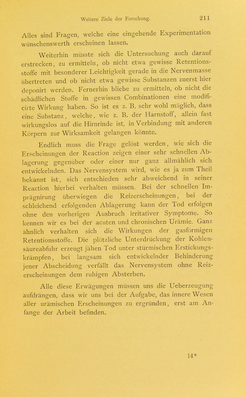 Alles sind Fragen, welche eine eingehende Experimentation wünschenswerth erscheinen lassen. Weiterhin müsste sich die Untersuchung auch darauf erstrecken, zu ermitteln, ob nicht etwa gewisse Retentions- stoffe mit besonderer Leichtigkeit gerade in die Nervenmasse übertreten und ob nicht etwa gewisse Substanzen zuerst hier deponirt werden. Fernerhin bliebe zu ermitteln, ob nicht die schädlichen Stoffe in gewissen Combinationen eine modifi- cirte Wirkung haben. So ist es z. B. sehr wohl möglich, dass eine Substanz, welche, wie z. B. der Harnstoff, allein fast wirkungslos auf die Hirnrinde ist, in Verbindung mit anderen Körpern zur Wirksamkeit gelangen könnte. Endlich muss die Frage gelöst werden, wie sich die Erscheinungen der Reaction zeigen einer sehr schnellen Ab- lagerung gegenüber oder einer nur ganz allmählich sich entwickelnden. Das Nervensystem wird, wie es ja zum Theil bekannt ist, sich entschieden sehr abweichend in seiner Reaction hierbei verhalten müssen. Bei der schnellen Im- prägnirung überwiegen die Reizerscheinungen, bei der schleichend erfolgenden Ablagerung kann der Tod erfolgen ohne den vorherigen Ausbruch irritativer Symptome. So kennen wir es bei der acuten und chronischen Urämie. Ganz ähnlich verhalten sich die Wirkungen der gasförmigen Retentionsstoffe. Die plötzliche Unterdrückung der Kohlen- säureabfuhr erzeugt jähen Tod unter stürmischen Erstickungs- krämpfen, bei langsam sich entwickelnder Behinderung jener Abscheidung verfällt das Nervensystem ohne Reiz- erscheinungen dem ruhigen Absterben. Alle diese Erwägungen müssen uns die Ueberzeugung aufdrängen, dass wir uns bei der Aufgabe, das innere Wesen aller urämischen Erscheinungen zu ergründen, erst am An- fange der Arbeit befinden. 14*