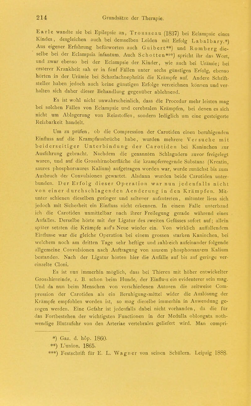 Earle wandte sie bei Epilepsie an, Trousseau (1837) bei Eclampsie eines Kindes, desgleichen auch bei demselben Leiden mit Erfolg Labalbary.*) Aus eigener Erfahrung befürworten auch Guibert**) und Romberg die- selbe bei der Eclampsia infantum. Auch Schotten***) spricht ihr das Wort, und zwar ebenso bei der Eclampsie der Kinder, wie auch bei Urämie; bei ersterer Krankheit sah er in fünf Fällen unter sechs günstigen Erfolg, ebenso hörten in der Urämie bei Scharlachnephritis die Krämpfe auf. Andere Schrift- steller haben jedoch auch keine günstigen Erfolge verzeichnen können und ver- halten sich daher dieser Behandlung gegenüber ablehnend. Es ist wohl nicht unwahrscheinlich, dass die Procedur mehr leisten mag bei solchen Fällen von Eclampsie und cerebralen Krämpfen, bei denen es sich nicht um Ablagerung von Reizstoffen, sondern lediglich um eine gesteigerte Reizbarkeit handelt. Um zu prüfen, ob die Compression der Carotiden einen beruhigenden Einfluss auf die Krampfausbrüche habe, wurden mehrere Versuche mit beiderseitiger Unterbindung der Carotiden bei Kaninchen zur Ausführung gebracht. Nachdem die genannten Schlagadern zuvor freigelegt waren, und auf die Grosshirnoberfläche die krampferregende Substanz (Kreatin, saures phosphorsaures Kalium) aufgetragen worden war, wurde zunächst bis zum Ausbruch der Convulsionen gewartet. Alsdann wurden beide Carotiden unter- bunden. Der Erfolg dieser Operation war nun jedenfalls nicht von einer durchschlagenden Aenderung in den Krämpfen. Mit- unter schienen dieselben geringer und seltener aufzutreten, mitunter Hess sich jedoch mit Sicherheit ein Einfluss nicht erkennen. In einem Falle unterband ich die Carotiden unmittelbar nach ihrer Freilegung gerade während eines Anfalles. Derselbe hörte mit der Ligatur des zweiten Gefässes sofort auf; allein später setzten die Krämpfe aufs Neue wieder ein. Von wirklich auffallendem Einflüsse war die gleiche Operation bei einem grossen starken Kaninchen, bei welchem noch am dritten Tage sehr heftige und zahlreich aufeinander folgende allgemeine Convulsionen nach Auftragung von saurem phosphorsaurem Kalium bestanden. Nach der Ligatur hörten hier die Anfälle auf bis auf geringe ver- einzelte Cloni. Es ist nun immerhin möglich, dass bei Thieren mit höher entwickelter Grosshirnrinde, z. B. schon beim Hunde, der Einfluss ein evidenterer sein mag. Und da nun beim Menschen von verschiedenen Autoren die zeitweise Com- pression der Carotiden als ein Beruhigungsmittel wider die Auslösung der Krämpfe empfohlen worden ist, so mag dieselbe immerhin in Anwendung ge- zogen weiden. Eine Gefahr ist jedenfalls dabei nicht vorhanden, da die für das Fortbestehen der wichtigsten Functionen in der Medulla oblongata not- wendige Blutzufuhr von den Arteriae vertebrales geliefert wird. Man compri- *) Gaz. d. hop. 1860- **) L'union. 1865- ***) Festschrift für E. L. Wagner von seinen Schülern. Leipzig 1888-