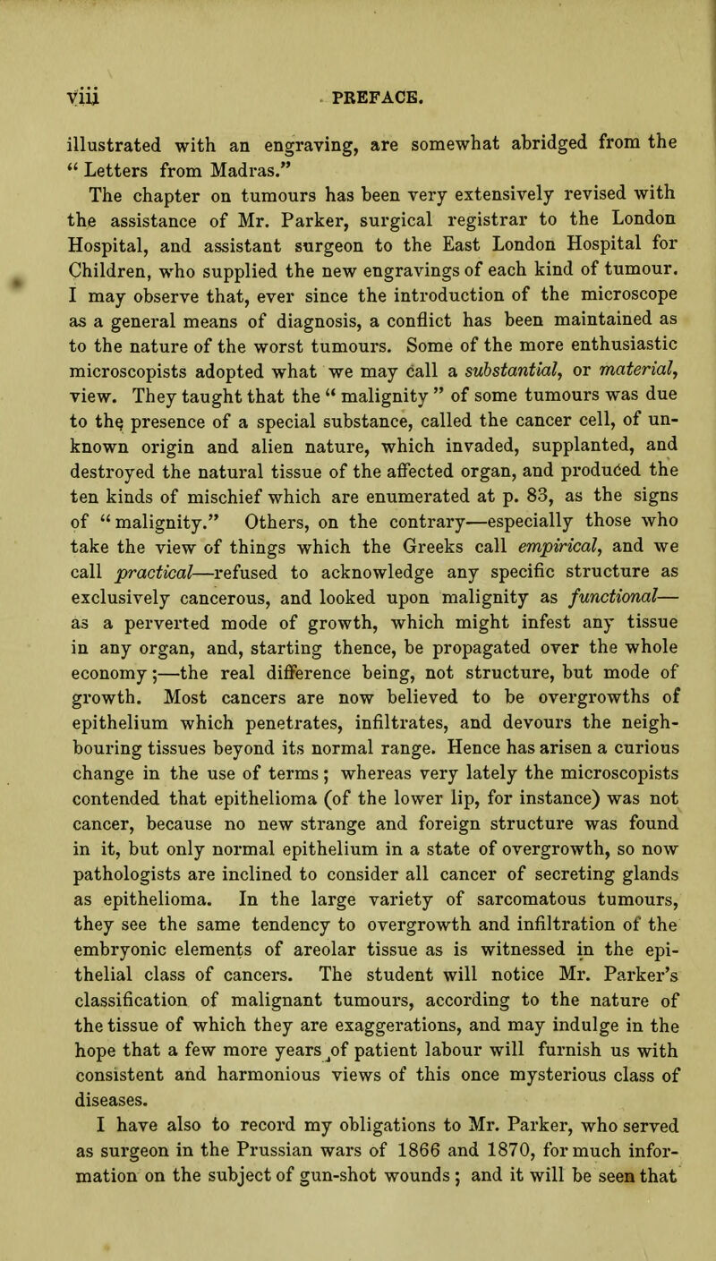 illustrated with an engraving, are somewhat abridged from the Letters from Madras/' The chapter on tumours has been very extensively revised with the assistance of Mr. Parker, surgical registrar to the London Hospital, and assistant surgeon to the East London Hospital for Children, who supplied the new engravings of each kind of tumour. I may observe that, ever since the introduction of the microscope as a general means of diagnosis, a conflict has been maintained as to the nature of the worst tumours. Some of the more enthusiastic microscopists adopted what we may Call a substantial, or material, view. They taught that the malignity of some tumours was due to th^ presence of a special substance, called the cancer cell, of un- known origin and alien nature, which invaded, supplanted, and destroyed the natural tissue of the affected organ, and produced the ten kinds of mischief which are enumerated at p. 83, as the signs of malignity. Others, on the contrary—especially those who take the view of things which the Greeks call empirical, and we call practical—refused to acknowledge any specific structure as exclusively cancerous, and looked upon malignity as functional— as a perverted mode of growth, which might infest any tissue in any organ, and, starting thence, be propagated over the whole economy;—the real difference being, not structure, but mode of growth. Most cancers are now believed to be overgrowths of epithelium which penetrates, infiltrates, and devours the neigh- bouring tissues beyond its normal range. Hence has arisen a curious change in the use of terms; whereas very lately the microscopists contended that epithelioma (of the lower lip, for instance) was not cancer, because no new strange and foreign structure was found in it, but only normal epithelium in a state of overgrowth, so now pathologists are inclined to consider all cancer of secreting glands as epithelioma. In the large variety of sarcomatous tumours, they see the same tendency to overgrowth and infiltration of the embryonic elements of areolar tissue as is witnessed in the epi- thelial class of cancers. The student will notice Mr. Parker's classification of malignant tumours, according to the nature of the tissue of which they are exaggerations, and may indulge in the hope that a few more years of patient labour will furnish us with consistent and harmonious views of this once mysterious class of diseases. I have also to record my obligations to Mr. Parker, who served as surgeon in the Prussian wars of 1866 and 1870, for much infor- mation on the subject of gun-shot wounds; and it will be seen that