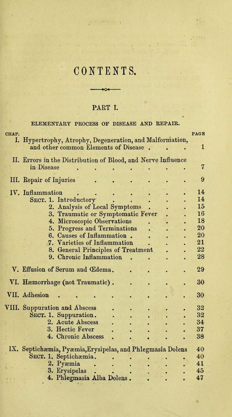 CONTENTS. PART I. ELEMENTARY PROCESS OP DISEASE AND REPAIR. CHAP. PAGE I. Hypertrophy, Atrophy, Degeneration, and Malformation, and other common Elements of Disease ... 1 II. Errors in the Distribution of Blood, and Nerve Influence in Disease . . . . . . . 7 III. Repair of Injuries ...... 9 IV. Inflammation . . . . . .14 Sect. 1. Introductory ..... 14 2. Analysis of Local Symptoms ... 15 3. Traumatic or Symptomatic Fever . . 16 4. Microscopic Observations . 18 5. Progress and Terminations . . .20 6. Causes of Inflammation .... 20 7. Varieties of Inflammation • . 21 8. General Principles of Treatment . . 22 9. Chronic Inflammation .... 28 V. Effusion of Serum and (Edema 29 VI. Haemorrhage (not Traumatic) ..... 30 VII. Adhesion 30 VIII. Suppuration and Abscess ..... 32 Sect. 1. Suppuration. . . . . .32 2. Acute Abscess ..... 34 3. Hectic Fever 37 4. Chronic Abscess ..... 38 IX. Septichaemia, Pyaemia,Erysipelas, and Phlegmasia Dolens 40 Sect. 1. Septichaemia 40 2. Pyaemia . , . . .41 3. Erysipelas . . . ...... .45 4. Phlegmasia Alba Dolens . . . .47