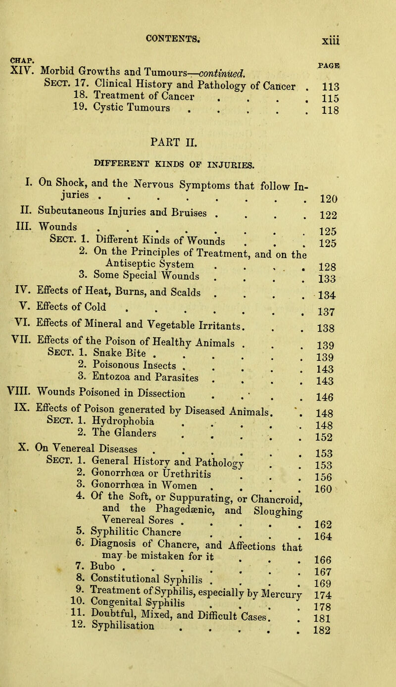 XIV. Morbid Growths and Tumours—continued. Sect. 17. Clinical History and Pathology of Cancer . 113 18. Treatment of Cancer . . . 115 19. Cystic Tumours . . . ] ! 118 PART II. DIFFERENT KINDS OF INJURIES. I. On Shock, and the Nervous Symptoms that follow In juries ..... II. Subcutaneous Injuries and Bruises III. Wounds Sect. 1. Different Kinds of Wounds '. 2. On the Principles of Treatment, and on th Antiseptic System 3. Some Special Wounds IV. Effects of Heat, Burns, and Scalds . V. Effects of Cold . . VI. Effects of Mineral and Vegetable Irritants. VII. Effects of the Poison of Healthy Animals Sect. 1. Snake Bite . 2. Poisonous Insects . 3. Entozoa and Parasites VIII. Wounds Poisoned in Dissection IX. Effects of Poison generated by Diseased Animals Sect. 1. Hydrophobia 2. The Glanders ... X. On Venereal Diseases .... Sect. 1. General History and Pathology 2. Gonorrhoea or Urethritis 3. Gonorrhoea in Women . . 4. Of the Soft, or Suppurating, or Chancroid', and the Phagedenic, and Sloughing Venereal Sores ...   5. Syphilitic Chancre 6. Diagnosis of Chancre, and Affections that may be mistaken for it 7. Bubo . . . . . ' ' 8. Constitutional Syphilis . 9. Treatment of Syphilis, especially by Mercui 10. Congenital Syphilis 11. Doubtful, Mixed, and Difficult Cases' 12. Syphilisation 120 122 125 125 128 133 134 137 138 139 139 143 143 146 148 148 152 153 153 156 160 162 164 166 167 169 174 178 181 182