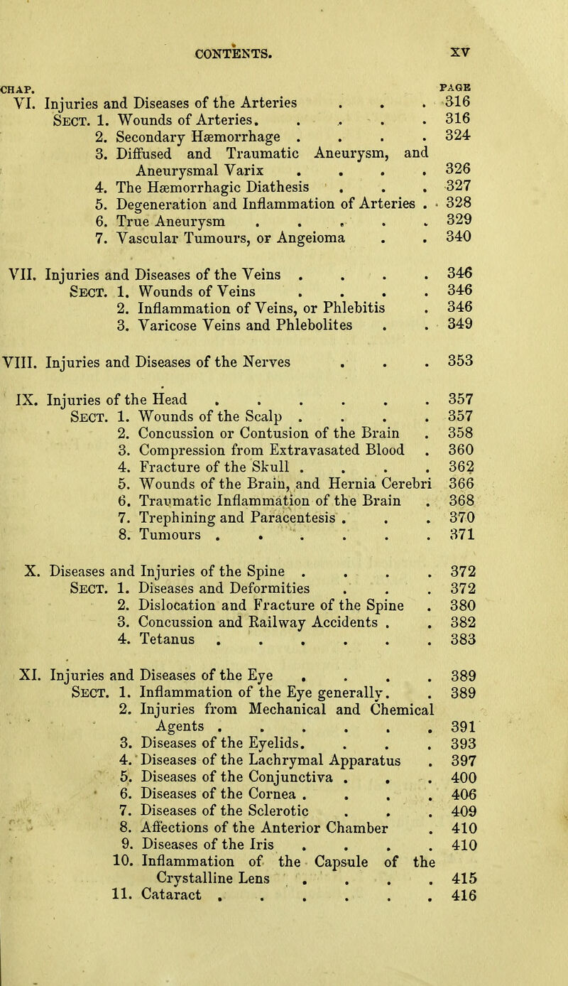 CHAP. PAGB VI. Injuries and Diseases of the Arteries . . . 316 Sect. 1. Wounds of Arteries. . , . .316 2. Secondary Haemorrhage .... 324 3. Diffused and Traumatic Aneurysm, and Aneurysmal Varix .... 326 4. The Hemorrhagic Diathesis . . . 327 5. Degeneration and Inflammation of Arteries . • 328 6. True Aneurysm . . . . 329 7. Vascular Tumours, or Angeioma . . 340 VII. Injuries and Diseases of the Veins .... 346 Sect. 1. Wounds of Veins .... 346 2. Inflammation of Veins, or Phlebitis . 346 3. Varicose Veins and Phlebolites . . 349 VIII. Injuries and Diseases of the Nerves . . . 353 IX. Injuries of the Head ...... 357 Sect. 1. Wounds of the Scalp . . . .357 2. Concussion or Contusion of the Brain . 358 3. Compression from Extravasated Blood . 360 4. Fracture of the Skull . . .362 5. Wounds of the Brain, and Hernia Cerebri 366 6. Traumatic Inflammation of the Brain . 368 7. Trephining and Paracentesis . . . 370 8. Tumours . . . . . .371 X. Diseases and Injuries of the Spine .... 372 Sect. 1. Diseases and Deformities . . . 372 2. Dislocation and Fracture of the Spine . 380 3. Concussion and Eailway Accidents . . 382 4. Tetanus 383 XI. Injuries and Diseases of the Eye .... 389 Sect. 1. Inflammation of the Eye generally. . 389 2. Injuries from Mechanical and Chemical Agents ...... 391 3. Diseases of the Eyelids. . . . 393 4. Diseases of the Lachrymal Apparatus . 397 5. Diseases of the Conjunctiva . . . 400 6. Diseases of the Cornea . . . . 406 7. Diseases of the Sclerotic . . . 409 8. Affections of the Anterior Chamber . 410 9. Diseases of the Iris .... 410 10. Inflammation of the Capsule of the Crystalline Lens . . . 415 11. Cataract . . . . . .416