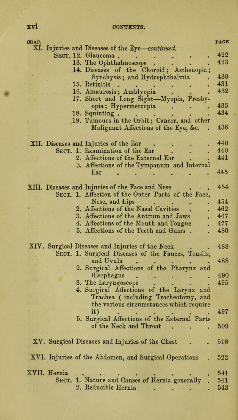 CHAP. PAGE XI. Injuries and Diseases of the Eye—continued. Sect. 12. Glaucoma 422 13. The Ophthalmoscope . . . .423 14. Diseases of the Choroid; Asthenopia; Synchysis; and Hydrephthalmia . 430 15. Retinitis 431 16. Amaurosis; Amblyopia . . . 432 17. Short and Long Sight—Myopia, Presby- opia ; Hypermetropia . . . 433 18. Squinting 434 19. Tumours in the Orbit; Cancer, and other Malignant Affections of the Eye, &c. . 436 XII. Diseases and Injuries of the Ear .... 440 SECT. 1. Examination of the Ear . . . 440 2. Affections of the External Ear . . 441 3. Affections of the Tympanum and Internal Ear . . . ' . . .445 XIII. Diseases and Injuries of the Face and Nose . . 454 Sect. 1. Affection of the Outer Parts of the Face, Nose, and Lips .... 454 2. Affections of the Nasal Cavities . . 462 3. Affections of the Antrum and Jaws . 467 4. Affections of the Mouth and Tongue . 477 5. Affections of the Teeth and Gums . . 480 XIV. Surgical Diseases and Injuries of the Neck . . 488 Sect. 1. Surgical Diseases of the Fauces, Tonsils, and Uvula 488 2. Surgical Affections of the Pharynx and (Esophagus ..... 490 3. The Laryngoscope .... 495 4. Surgical Affections of the Larynx and Trachea ( including Tracheotomy, and the various circumstances which require it) 497 5. Surgical Affections of the External Parts of the Neck and Throat . . .509 XV. Surgical Diseases and Injuries of the Chest . .516 XVI. Injuries of the Abdomen, and Surgical Operations . 522 XVII. Hernia 541 Sect. 1. Nature and Causes of Hernia generally . 541 2. Reducible Hernia . . . .543