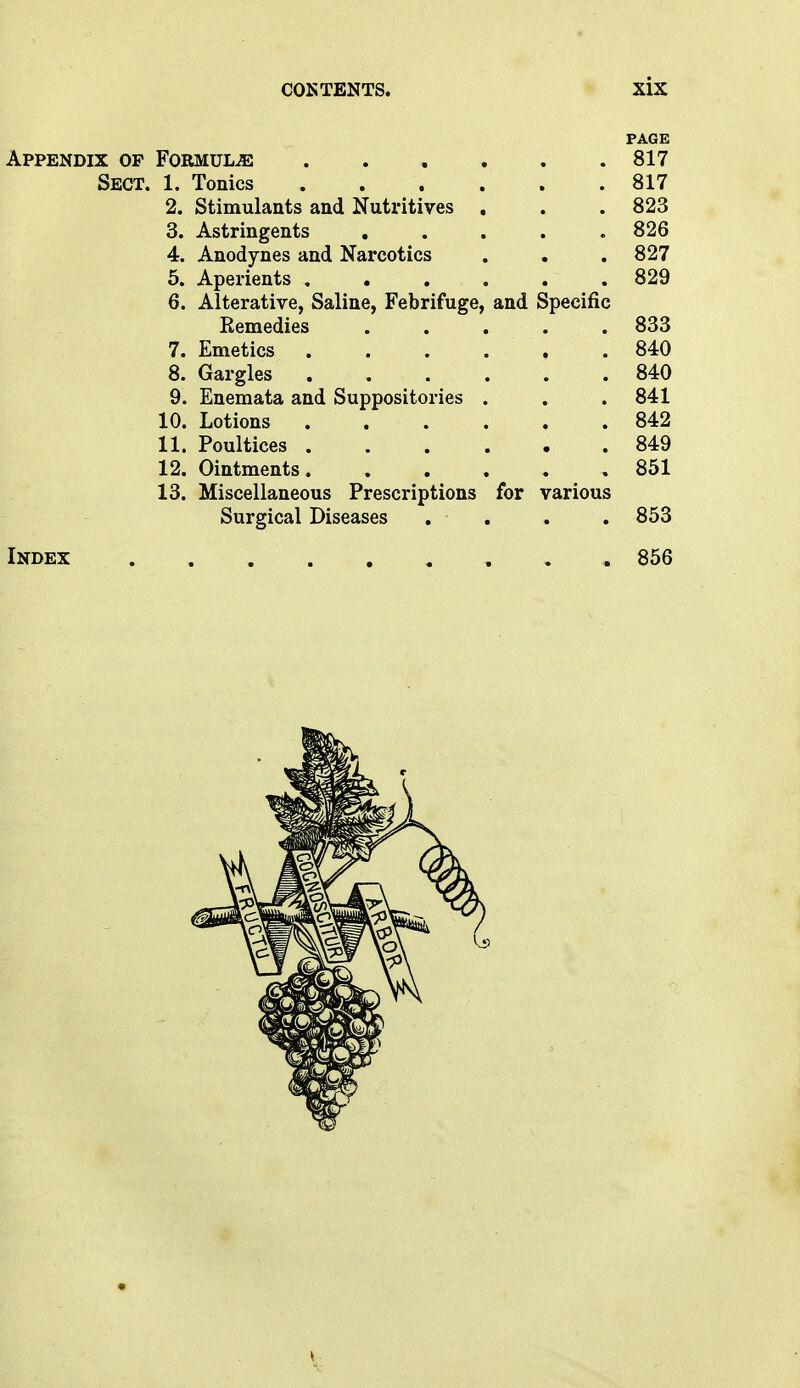 PAGE Appendix op Formulae 817 Sect. 1. Tonics 817 2. Stimulants and Nutritives . . . 823 3. Astringents 826 4. Anodynes and Narcotics . . . 827 5. Aperients 829 6. Alterative, Saline, Febrifuge, and Specific Remedies 833 7. Emetics 840 8. Gargles 840 9. Enemata and Suppositories . . . 841 10. Lotions 842 11. Poultices 849 12. Ointments 851 13. Miscellaneous Prescriptions for various Surgical Diseases . . . . 853 Index 856