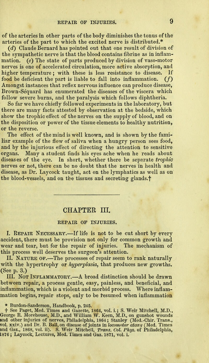 of the arteries in other parts of the body diminishes the tonus of the arteries of the part to which the excited nerve is distributed.* (d) Claude Bernard has pointed out that one result of division of the sympathetic nerve is that the blood contains fibrine as in inflam- mation, (e) The state of parts produced by division of vaso-motor nerves is one of accelerated circulation, more active absorption, and higher temperature ; with these is less resistance to disease. If food be deficient the part is liable to fall into inflammation. (/) Amongst instances that reflex nervous influence can produce disease, Brown-Sequard has enumerated the diseases of the viscera which follow severe burns, and the paralysis which follows diphtheria. So far we have chiefly followed experiments in the laboratory, but there are many facts attested by observation at the bedside, which show the trophic effect of the nerves on the supply of blood, and on the disposition or power of the tissue elements to healthy nutrition, or the reverse. The effect of the mind is well known, and is shown by the fami- liar example of the flow of saliva when a hungry person sees food, and by the injurious effect of directing the attention to sensitive organs. Many a student finds his eyes ache when he reads about diseases of the eye. In short, whether there be separate trophic nerves or not, there can be no doubt that the nerves in health and disease, as Dr. Lay cock taught, act on the lymphatics as well as on the blood-vessels, and on the tissues and secreting glands.f CHAPTER III. REPAIR OF INJURIES. I. Repair Necessary.—If life is not to be cut short by every accident, there must be provision not only for common growth and wear and tear, but for the repair of injuries. The mechanism of this process well deserves the surgeon's attention. II. Nature of.—The processes of repair seem to rank naturally with the hypertrophy or hyperplasia, that produces new growths. (See p. 3.) III. Not Inflammatory.—A broad distinction should be drawn between repair, a process gentle, easy, painless, and beneficial, and inflammation, which is a violent and morbid process. Where inflam- mation begins, repair stops, only to be resumed when inflammation * Burdon-Sanderson, Handbook, p. 245. f See Paget, Med. Times and Gazette, 1864, vol. i.; S. Weir Mitchell, M.D., George R. Morehouse, M.D., and William W. Keen, M.D., on gunshot wounds and other injuries of nerves, Philadelphia, 1864; Stanley (Med.-Chir. Trans., vol. xxiv.) and Dr. B. Ball, on disease of joints in locomotor ataxi/ (Med. Times and Gaz., 1868, vol. ii). S. Weir Mitchell, Trans. Col. Phys. of Philadelphia, 1876; Laycock, Lectures, Med. Times and Gaz. 1871, vol. i.