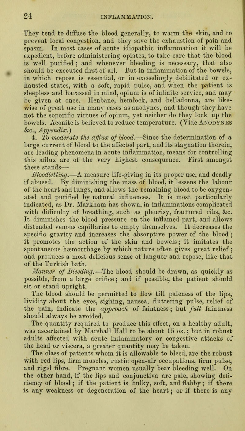 They tend to diffuse the blood generally, to warm the skin, and to prevent local congestion, and they save the exhaustion of pain and spasm. In most cases of acute idiopathic inflammation it will be expedient, before administering opiates, to take care that the blood is well purified ; and whenever bleeding is necessary, that also should be executed first of all. But in inflammation of the bowels, in which repose is essential, or in exceedingly debilitated or ex- hausted states, with a soft, rapid pulse, and when the patient is sleepless and harassed in mind, opium is of infinite service, and may be given at once. Henbane, hemlock, and belladonna, are like- wise of great use in many cases as anodynes, and though they have not the soporific virtues of opium, yet neither do they lock up the bowels. Aconite is believed to reduce temperature. (Vide Anodynes &c, Appendix.) 4. To moderate the afflux of blood.—Since the determination of a large current of blood to the affected part, and its stagnation therein, are leading phenomena in acute inflammation, means for controlling this afflux are of the very highest consequence. First amongst these stands— Bloodletting.—A measure life-giving in its proper use, and deadly if abused. By diminishing the mass of blood, it lessens the labour of the heart and lungs, and allows the remaining blood to be oxygen- ated and purified by natural influences. It is most particularly indicated, as Dr. Markham has shown, in inflammations complicated with difficulty of breathing, such as pleurisy, fractured ribs, &c. It diminishes the blood pressure on the inflamed part, and allows distended venous capillaries to empty themselves. It decreases the specific gravity and increases the absorptive power of the blood ; it promotes the action of the skin and bowels; it imitates the spontaneous haemorrhage by which nature often gives great relief; and produces a most delicious sense of languor and repose, like that of the Turkish bath. Manner of Bleeding.—The blood should be drawn, as quickly as possible, from a large orifice; and if possible, the patient should sit or stand upright. The blood should be permitted to flow till paleness of the lips, lividity about the eyes, sighing, nausea, fluttering pulse, relief of the pain, indicate the approach of faintness; but full faintness should always be avoided. The quantity required to produce this effect, on a healthy adult, was ascertained by Marshall Hall to be about 15 oz.; but in robust adults affected with acute inflammatory or congestive attacks of the head or viscera, a greater quantity may be taken. The class of patients whom it is allowable to bleed, are the robust with red lips, firm muscles, rustic open-air occupations, firm pulse, and rigid fibre. Pregnant women usually bear bleeding well. On the other hand, if the lips and conjunctiva are pale, showing defi- ciency of blood ; if the patient is bulky, soft, and flabby; if there is any weakness or degeneration of the heart; or if there is any