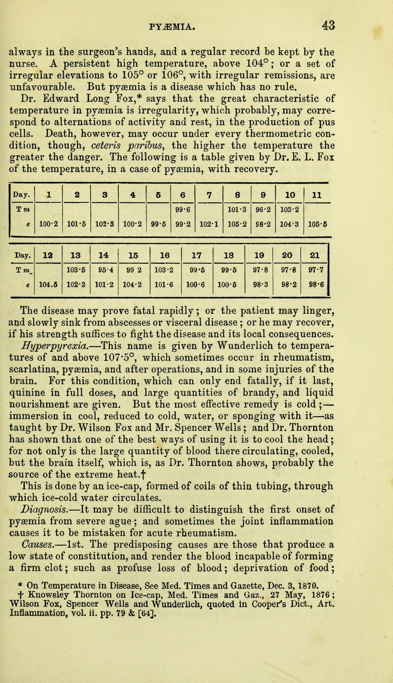 always in the surgeon's hands, and a regular record be kept by the nurse. A persistent high temperature, above 104°; or a set of irregular elevations to 105° or 106°, with irregular remissions, are unfavourable. But pyaemia is a disease which has no rule. Dr. Edward Long Fox,* says that the great characteristic of temperature in pyaemia is irregularity, which probably, may corre- spond to alternations of activity and rest, in the production of pus cells. Death, however, may occur under every thermometric con- dition, though, ceteris paribus, the higher the temperature the greater the danger. The following is a table given by Dr. E. L. Fox of the temperature, in a case of pyaemia, with recovery.. Day. 1 2 3 4 6 6 99-6 99-2 7 8 9 10 11 T m e 100-2 101-5 102-3 100-2 99-5 102-1 101-3 105-2 96-2 S8-2 103- 2 104- 3 105-5 Day. 12 13 14 15 16 17 18 19 20 21 T m_ 103-5 954 99 2 103-2 99-6 99-6 97-8 97-8 97-7 e 101.5 102-3 101-2 104-2 101-6 100-6 100-5 98-3 98-2 98-6 The disease may prove fatal rapidly; or the patient may linger, and slowly sink from abscesses or visceral disease ; or he may recover, if his strength suffices to fight the disease and its local consequences. Hyperpyrexia.—This name is given by Wunderlich to tempera- tures of and above 107 'b°, which sometimes occur in rheumatism, scarlatina, pyaemia, and after operations, and in some injuries of the brain. For this condition, which can only end fatally, if it last, quinine in full doses, and large quantities of brandy, and liquid nourishment are given. But the most effective remedy is cold ;— immersion in cool, reduced to cold, water, or sponging with it—as taught by Dr. Wilson Fox and Mr. Spencer Wells; and Dr. Thornton has shown that one of the best ways of using it is to cool the head; for not only is the large quantity of blood there circulating, cooled, but the brain itself, which is, as Dr. Thornton shows, probably the source of the extreme heat.f This is done by an ice-cap, formed of coils of thin tubing, through which ice-cold water circulates. Diagnosis.—It may be difficult to distinguish the first onset of pyaemia from severe ague; and sometimes the joint inflammation causes it to be mistaken for acute rheumatism. Causes.—1st. The predisposing causes are those that produce a low state of constitution, and render the blood incapable of forming a firm clot; such as profuse loss of blood; deprivation of food; * On Temperature in Disease, See Med. Times and Gazette, Dec. 3, 1870. f Knowsley Thornton on Ice-cap, Med. Times and Gaz., 27 May, 1876 ; Wilson Fox, Spencer Wells and Wunderlich, quoted in Cooper's Diet., Art. Inflammation, vol. ii. pp. 79 & [64],