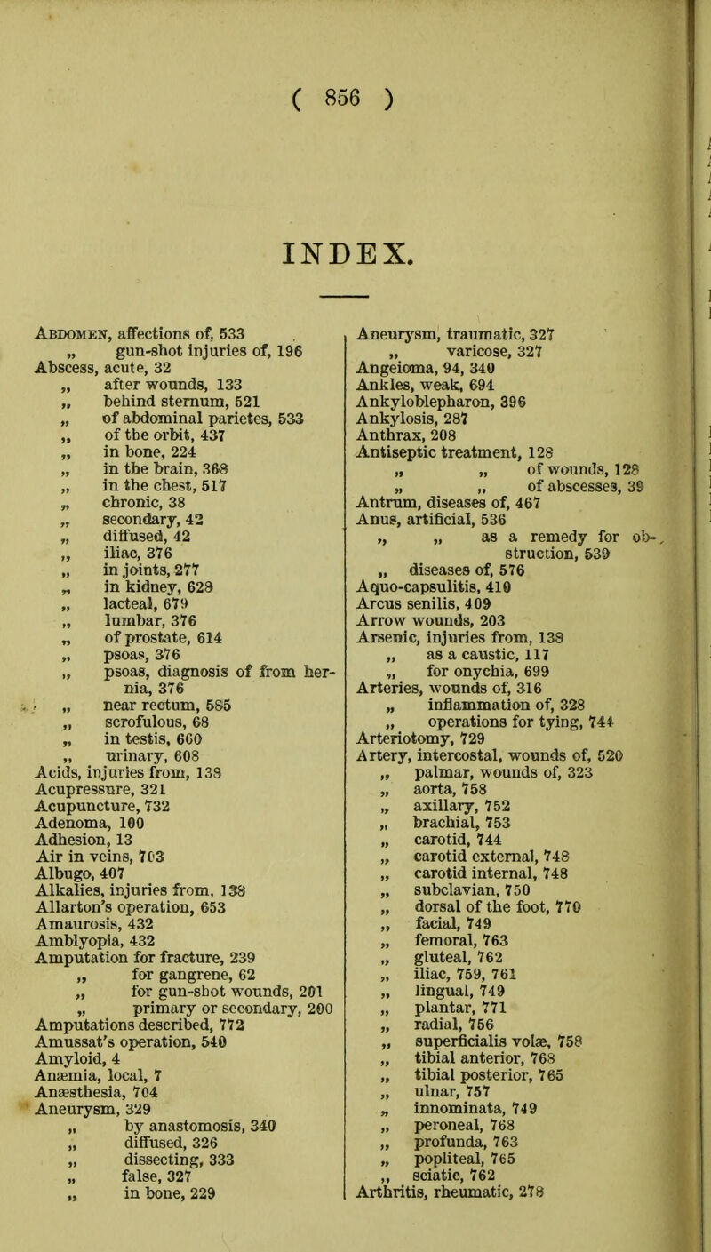 INDEX. Abdomen, affections of, 533 „ gun-shot injuries of, 196 Abscess, acute, 32 „ after wounds, 133 „ behind sternum, 521 „ of abdominal parietes, 533 „ of tbe orbit, 437 „ in bone, 224 in the brain, 368 „ in the chest, 517 „ chronic, 38 „ secondary, 42 „ diffused, 42 „ iliac, 376 „ in joints, 277 „ in kidney, 628 lacteal, 679 „ lumbar, 376 „ of prostate, 614 „ psoas, 376 „ psoas, diagnosis of from her- nia, 376 „ near rectum, 585 „ scrofulous, 68 „ in testis, 660 „ urinary, 608 Acids, injuries from, 138 Acupressure, 321 Acupuncture, 732 Adenoma, 100 Adhesion, 13 Air in veins, 703 Albugo, 407 Alkalies, injuries from, 138 Allarton's operation, 653 Amaurosis, 432 Amblyopia, 432 Amputation for fracture, 239 „ for gangrene, 62 „ for gun-sbot wounds, 201 „ primary or secondary, 200 Amputations described, 772 Amussat's operation, 540 Amyloid, 4 Anaemia, local, 7 Anaesthesia, 704 Aneurysm, 329 „ by anastomosis, 340 diffused, 326 „ dissecting, 333 „ false, 327 in bone, 229 Aneurysm, traumatic, 327 „ varicose, 327 Angeioma, 94, 340 Ankles, weak, 694 Ankyloblepharon, 396 Ankylosis, 287 Anthrax, 208 Antiseptic treatment, 128 „ „ of wounds, 128 „ „ of abscesses, 39 Antrum, diseases of, 467 Anus, artificial, 536 „ „ as a remedy for ob-. struction, 539 „ diseases of, 576 Aquo-capsulitis, 410 Arcus senilis, 409 Arrow wounds, 203 Arsenic, injuries from, 138 „ as a caustic, 117 „ for onychia, 699 Arteries, wounds of, 316 „ inflammation of, 328 „ operations for tying, 744 Arteriotomy, 729 Artery, intercostal, wounds of, 520 „ palmar, wounds of, 323 „ aorta, 758 „ axillary, 752 „ brachial, 753 „ carotid, 744 „ carotid external, 748 „ carotid internal, 748 „ subclavian, 750 „ dorsal of the foot, 770 „ facial, 749 „ femoral, 763 „ gluteal, 762 „ iliac, 759, 761 „ lingual, 749 „ plantar, 771 „ radial, 756 „ superficialis vote, 758 „ tibial anterior, 768 „ tibial posterior, 765 „ ulnar, 757 „ innominata, 749 „ peroneal, 768 „ profunda, 763 „ popliteal, 765 „ sciatic, 762 Arthritis, rheumatic, 278