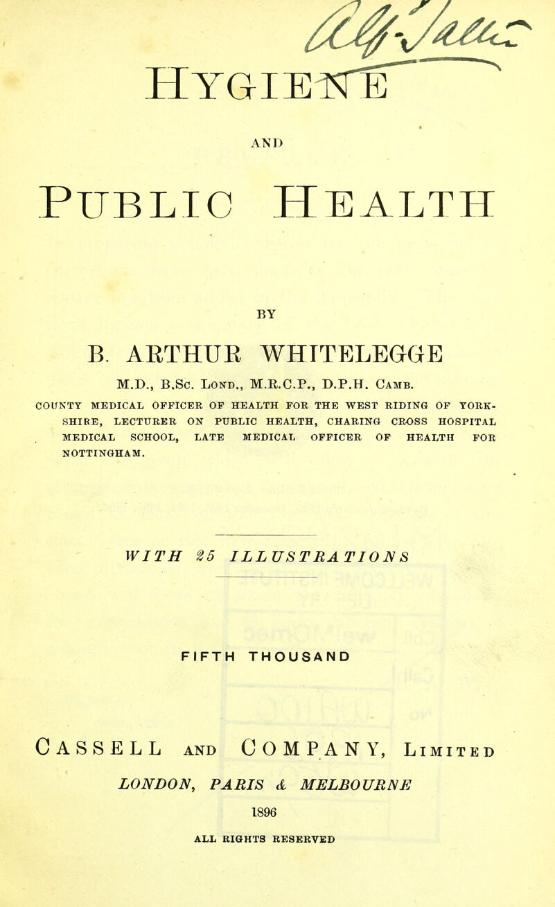 AND Public Health BY B. AETHUE WHTTELEGGE M.D., B.Sc. LOND., M.R.C.P., D.P.H. Camb. COUNTY MEDICAL OFFICER OP HEALTH FOR THE WEST RIDING OF YORK- SHIRE, LECTURER ON PUBLIC HEALTH, CHARING CROSS HOSPITAL MEDICAL SCHOOL, LATE MEDICAL OFFICER OP HEALTH FOR NOTTINGHAM. WITH 25 ILLUSTRATION^ S FIFTH THOUSAND Cassell and Company, limited LONDON, PARIS d MELBOURNE 1896 ALL RIGHTS RESERVED