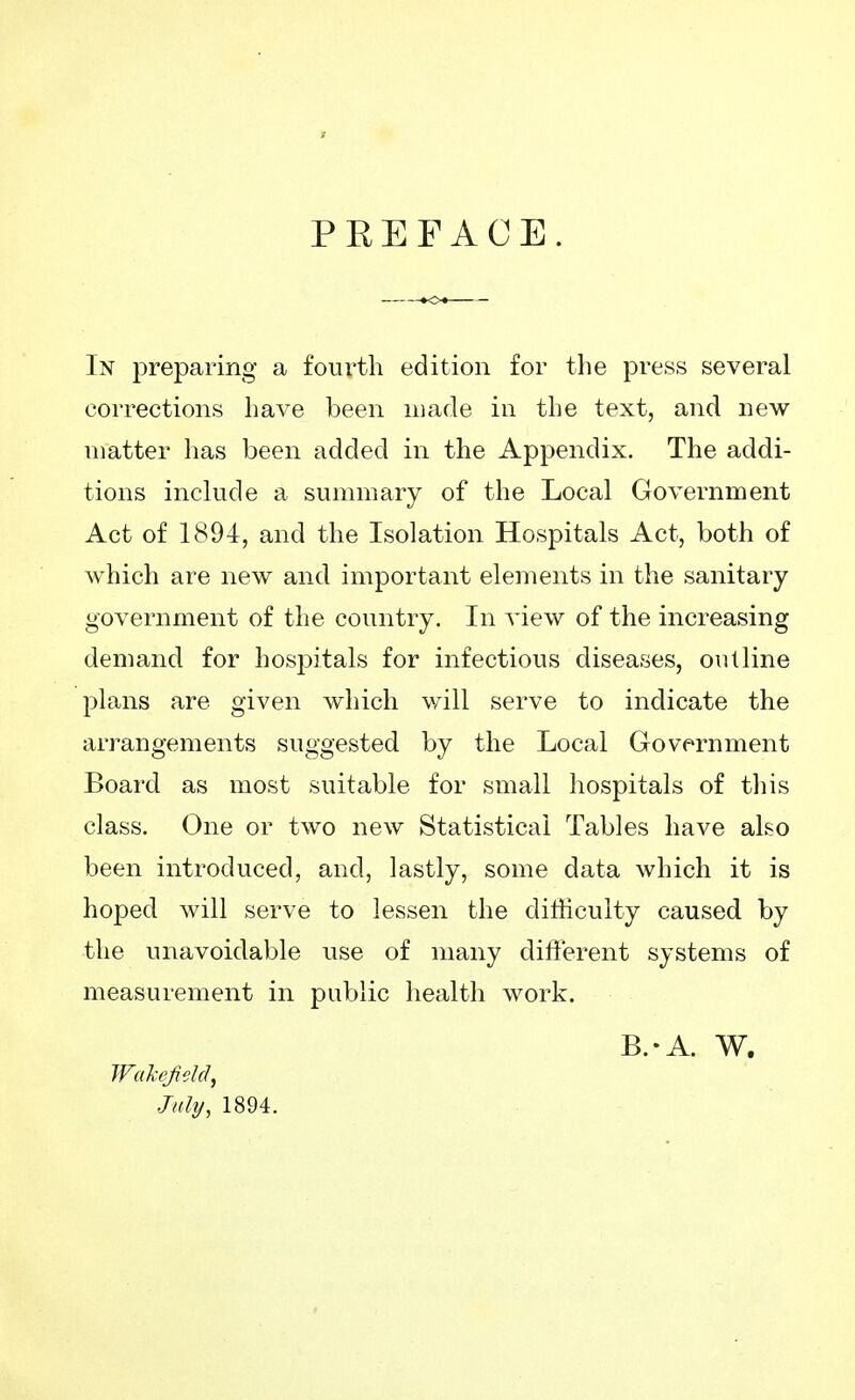 PREFACE. In preparing a fourth edition for the press several corrections have been made in the text, and new matter has been added in the Appendix. The addi- tions include a summary of the Local Government Act of 1894, and the Isolation Hospitals Act, both of which are new and important elements in the sanitary government of the country. In view of the increasing demand for hospitals for infectious diseases, outline plans are given which will serve to indicate the arrangements suggested by the Local Government Board as most suitable for small hospitals of this class. One or two new Statistical Tables have also been introduced, and, lastly, some data which it is hoped will serve to lessen the difficulty caused by the unavoidable use of many different systems of measurement in public health work. B.-A. W. WakeJieM, July, 1894.