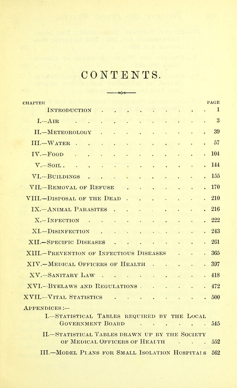 CONTENTS. CIIAI'TEIl PAGE Introduction 1 I.~AiR 3 II.—IVEeteorology 39 III. -Water 57 IV. -FooD . m v.-Soil Ui VL-BUILDINGS 155 YIL—Removal of Refuse 170 VIII.—Disposal of the Dead 210 IX.—Animal Parasites 216 X.-Infection 222 XI.—Disinfection 243 XIL—Specific Diseases 281 XIII. —Prevention of Infectious Diseases . . .365 XIV. —Medical Officers of Health 397 XV.—Sanitary Law 418 XVI.- Byelaws and Regulations 472 XVII.—Vital Statistics 500 Appendices :— I.—Statistical Tables required by the Local Government Board 545 II.—Statistical Tables drawn up by the Society OF Medical Officers OF Health . . .552 III.—Model Plans for Small Isolation Hospitai s 562