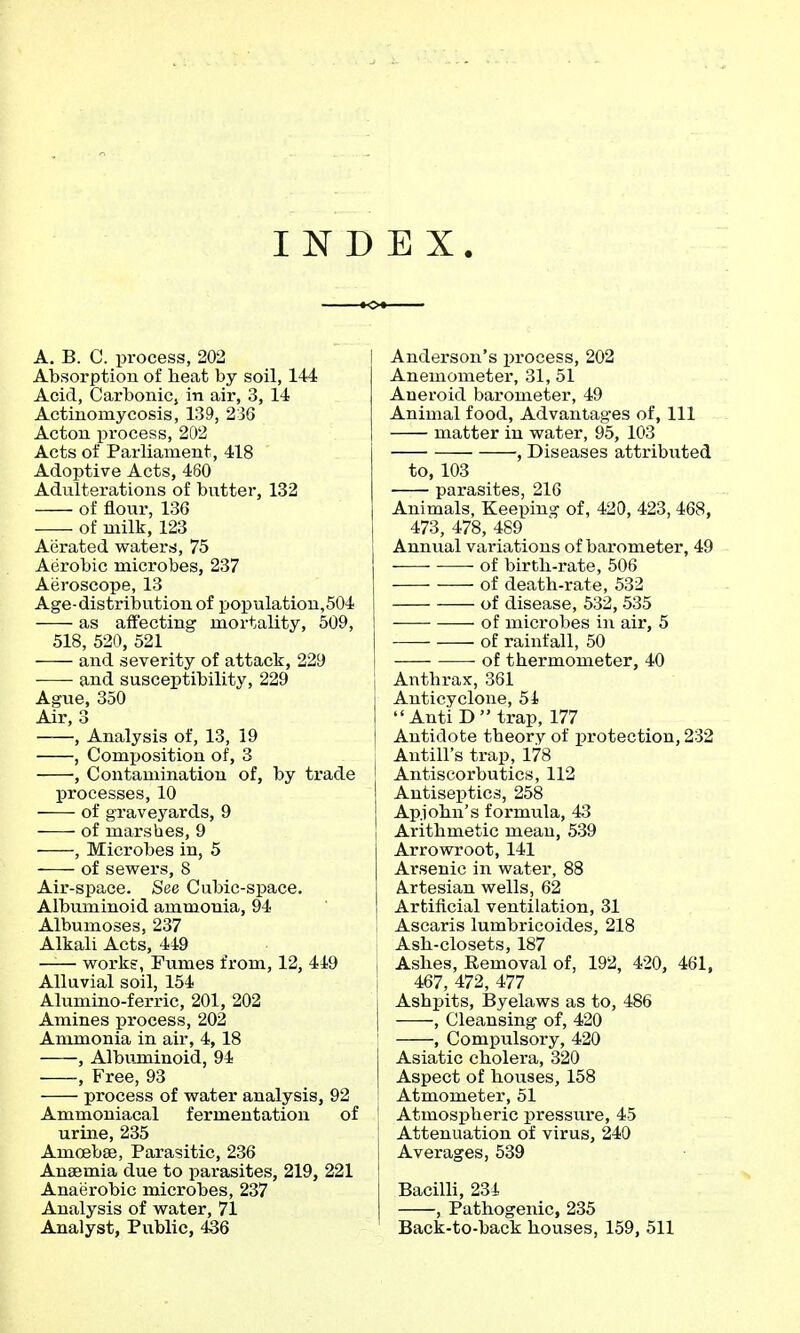 INDEX. A. B. C. process, 202 Absorption of heat by soil, 144 Acid, Carbonic, in air, 3, 14 Actinomycosis, 139, 236 Acton process, 202 Acts of Parliament, 418 Adoptive Acts, 460 Adulterations of butter, 132 of flour, 136 ■—- of milk, 123 Aerated waterrf, 75 Aerobic microbes, 237 Aeroscope, 13 Age-distribution of population,504 as affecting mortality, 509, 518, 520, 521 and severity of attack, 229 • and susceptibility, 229 Ague, 350 Air, 3 , Analysis of, 13, 19 , Composition of, 3 , Contamination of, by trade processes, 10 of graveyards, 9 of marshes, 9 , Microbes in, 5 of sewers, 8 Air-space. See Cubic-space. Albuminoid ammonia, 94 Albumoses, 237 Alkali Acts, 449 works, Fumes from, 12, 449 Alluvial soil, 154 Alumino-ferric, 201, 202 Amines process, 202 Ammonia in air, 4, 18 , Albujninoid, 94 , Free, 93 process of water analysis, 92 Ammoniacal fermentation of urine, 235 Amoebae, Parasitic, 236 Anaemia due to parasites, 219, 221 Anaerobic microbes, 237 Analysis of water, 71 Analyst, Public, 436 I Anderson's process, 202 Anemometer, 31, 51 Aneroid barometer, 49 Animal food, Advantag-es of, 111 matter in water, 95, 103 , Diseases attributed to, 103 parasites, 216 Animals, Keeping of, 420, 423, 468, 473, 478, 489 Annual variations of barometer, 49 • of birth-rate, 506 of death-rate, 532 of disease, 532, 535 of microbes in air, 5 of rainfall, 50 of thermometer, 40 j Anthrax, 361 I Anticyclone, 54  Anti D  trap, 177 i Antidote theory of protection, 232 Antill's trap, 178 [ Antiscorbutics, 112 Antiseptics, 258 Apjohn's formula, 43 I Arithmetic mean, 539 Arrowroot, 141 Arsenic in water, 88 Artesian wells, 62 Artificial ventilation, 31 , Ascaris lumbricoides, 218 Ash-closets, 187 , Ashes, Removal of, 192, 420, 461, , 467, 472, 477 I Ashj)its, Byelaws as to, 486 I , Cleansing of, 420 I , Compulsory, 420 I Asiatic cholera, 320 I Aspect of houses, 158 Atmometer, 51 ' Atmospheric pressure, 45 I Attenuation of virus, 240 1 Averages, 539 j Bacilli, 234 , Pathogenic, 235 Back-to-back houses, 159, 511