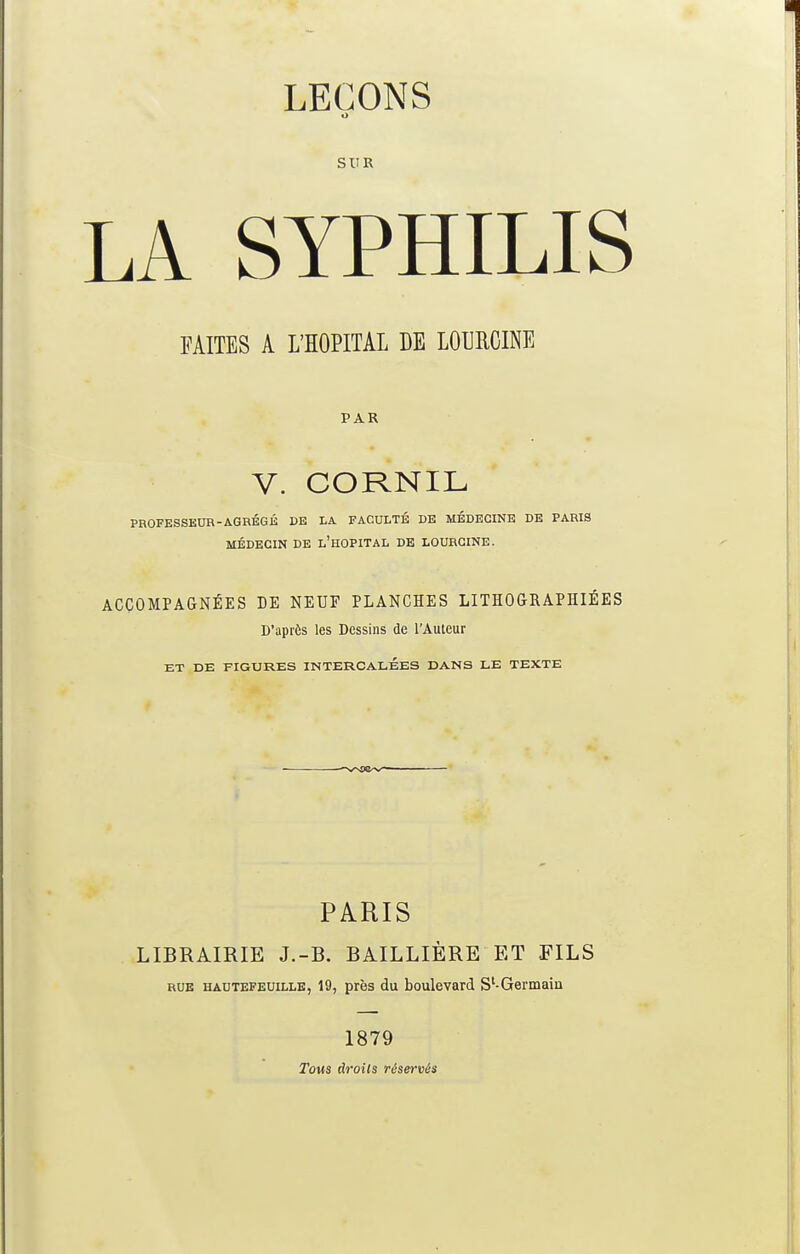 LEÇONS O SUR LA SYPHILIS FAITES A L'HOPITAL DE LOURCINE PAR V. CORNIL PROFESSEUR-AGRÉGÉ DE LA FACULTÉ DE MÉDECINE DE PARIS MÉDECIN DE L'HOPITAL DE LOURCINE. ACCOMPAGNÉES DE NEUF PLANCHES LITHOGRAPHIEES D'après les Dessins de l'Auteur ET DE FIGURES INTERCALÉES DANS LE TEXTE PARIS LIBRAIRIE J.-B. BAILLIÈRE ET FILS rue hautefeuille, 19, près du boulevard Sl-Germain 1879 Tous droits réservés