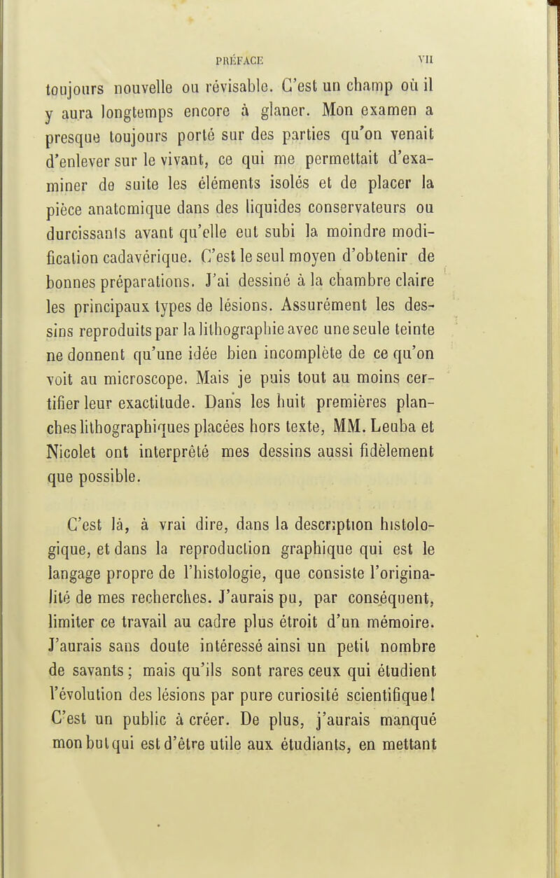 toujours nouvelle ou révisable. C'est un champ où il y aura longtemps encore à glaner. Mon examen a presque toujours porté sur des parties qu'on venait d'enlever sur le vivant, ce qui me permettait d'exa- miner de suite les éléments isolés et de placer la pièce anatomique dans des liquides conservateurs ou durcissants avant qu'elle eut subi la moindre modi- fication cadavérique. C'est le seul moyen d'obtenir de bonnes préparations. J'ai dessiné à la chambre claire les principaux types de lésions. Assurément les des- sins reproduits par la lithographie avec une seule teinte ne donnent qu'une idée bien incomplète de ce qu'on voit au microscope. Mais je puis tout au moins cer- tifier leur exactitude. Dans les huit premières plan- ches lithographiques placées hors texte, MM. Leuba et Nicolet ont interprêté mes dessins aussi fidèlement que possible. C'est là, à vrai dire, dans la description histolo- gique, et dans la reproduction graphique qui est le langage propre de l'histologie, que consiste l'origina- lité de mes recherches. J'aurais pu, par conséquent, limiter ce travail au cadre plus étroit d'un mémoire. J'aurais sans doute intéressé ainsi un petit nombre de savants ; mais qu'ils sont rares ceux qui étudient l'évolution des lésions par pure curiosité scientifique I C'est un public à créer. De plus, j'aurais manqué mon but qui est d'être utile aux étudiants, en mettant