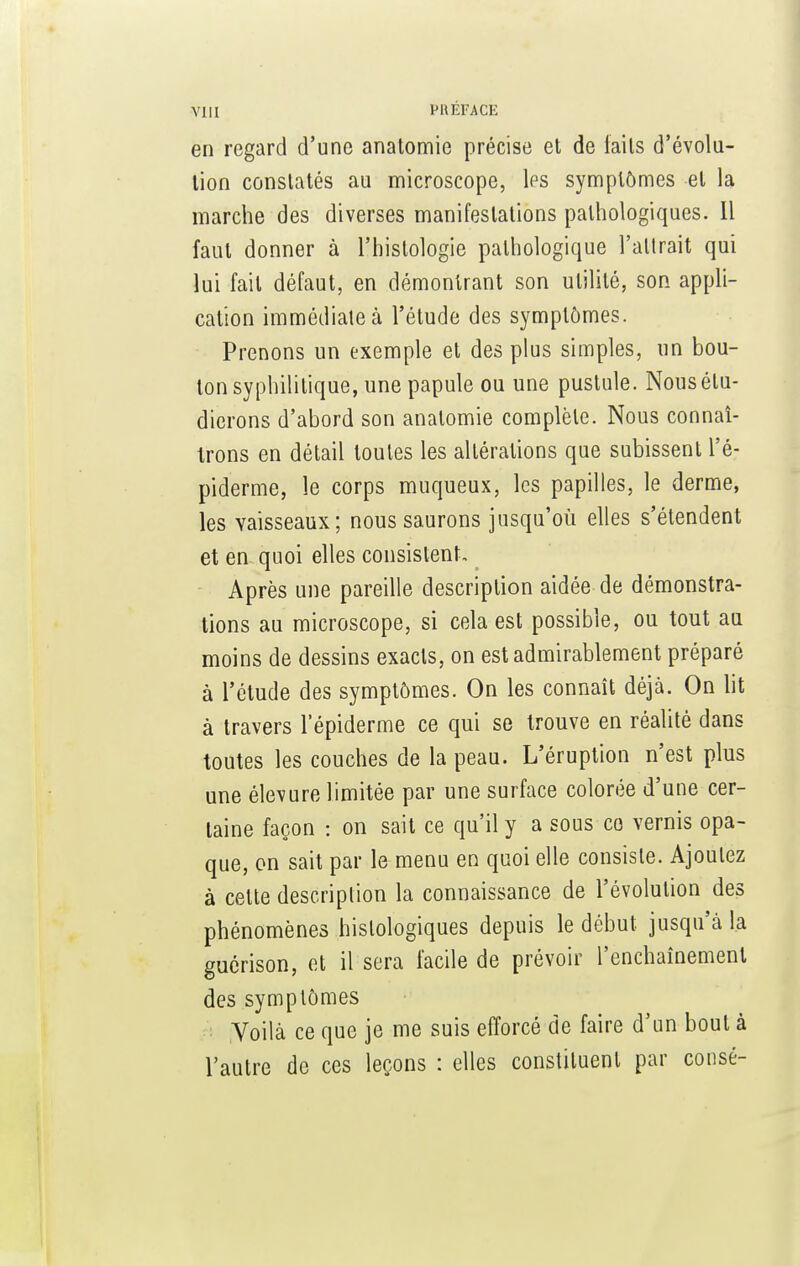 en regard d'une anatomie précise et de laits d'évolu- tion constatés au microscope, les symptômes et la marche des diverses manifestations pathologiques. Il faut donner à l'histologie pathologique l'attrait qui lui fait défaut, en démontrant son utilité, son appli- cation immédiate à l'étude des symptômes. Prenons un exemple et des plus simples, un bou- ton syphilitique, une papule ou une pustule. Nous étu- dierons d'abord son anatomie complète. Nous connaî- trons en détail toutes les altérations que subissent l'é- piderme, le corps muqueux, les papilles, le derme, les vaisseaux; nous saurons jusqu'où elles s'étendent et en quoi elles consistent. Après une pareille description aidée de démonstra- tions au microscope, si cela est possible, ou tout au moins de dessins exacts, on est admirablement préparé à l'étude des symptômes. On les connaît déjà. On lit à travers l'épiderme ce qui se trouve en réalité dans toutes les couches de la peau. L'éruption n'est plus une élevure limitée par une surface colorée d'une cer- taine façon : on sait ce qu'il y a sous co vernis opa- que, on sait par le menu en quoi elle consiste. Ajoutez à celte description la connaissance de l'évolution des phénomènes hislologiques depuis le début jusqu'à la guérison, et il sera facile de prévoir l'enchaînement des symptômes Voilà ce que je me suis efforcé de faire d'un bout à l'autre de ces leçons : elles constituent par consé-