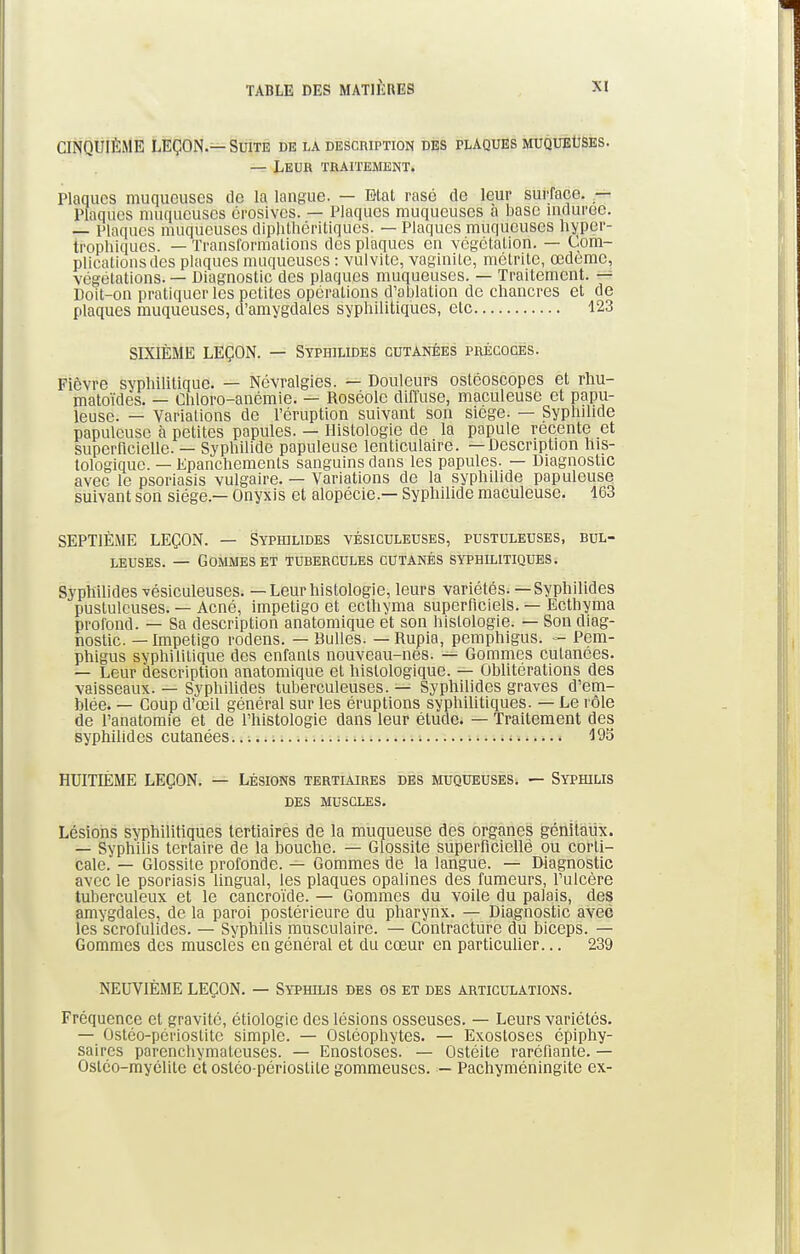 CINQUIÈME LEÇON.—Suite de la description des plaques muqueuses. — Leur traitement. Plaques muqueuses de la langue. — Etat rasé de leur surface. — Plaques muqueuses érosives. — Plaques muqueuses à base indurée. — Plaques muqueuses diphthéritiques. — Plaques muqueuses bsper- trophiques. — Transformations des plaques en végétation. — Com- plications des plaques muqueuses : vulvite, vaginite, métrite, cedeme, végétations. — Diagnostic des plaques muqueuses. — Traitement. — Doit-on pratiquer les petites opérations d'ablation de chancres et de plaques muqueuses, d'amygdales syphilitiques, etc 123 SIXIÈME LEÇON. — Syphilides cutanées précoces. Fièvre syphilitique. — Névralgies. — Douleurs ostéoscopes et rhu- matoïdès. — Chloro-anémie. — Roséole diffuse, maculeuse et papu- leusc. — Variations de l'éruption suivant son siège. — Syphilide papulcuse à petites papules. — Histologie de la papule récente et superficielle. — Syphilide papuleuse lenticulaire. —Description his- tologique. — Epanchemenls sanguins dans les papules. — Diagnostic avec le psoriasis vulgaire. — Variations de la syphilide papuleuse suivant son siège.— Onyxis et alopécie.— Syphilide maculeuse. 163 SEPTIÈME LEÇON. — Syphilides vésiculeuses, pustuleuses, bul- leuses. — Gommes et tubercules cutanés syphilitiques. Syphilides vésiculeuses. — Leur histologie, leurs variétés.—Syphilides pustuleuses. — Acné, impétigo et ecthyma superficiels. — Ecthyma profond. — Sa description anatomique et son histologie. — Son diag- nostic. — Impétigo rodens. — Bulles. — Rupia, pemphigus. - Pem- phigus syphilitique des enfants nouveau-nes. — Gommes cutanées. — Leur description anatomique et hislologique. — Oblitérations des vaisseaux. — Syphilides tuberculeuses. — Syphilides graves d'em- blée. — Coup d'œil général sur les éruptions syphilitiques. — Le rôle de l'anatomie et de l'histologie dans leur étude. — Traitement des syphilides cutanées 195 HUITLÈME LEÇON. — Lésions tertiaires des muqueuses. — Syphilis DES MUSCLES. Lésions syphilitiques tertiaires de la muqueuse des organes génitaux. — Syphilis tertaire de la bouche. — Glossite superficielle ou corti- cale. — Glossite profonde. — Gommes de la langue. — Diagnostic avec le psoriasis lingual, les plaques opalines des fumeurs, l'ulcère tuberculeux et le cancroïde. — Gommes du voile du palais, des amygdales, de la paroi postérieure du pharynx. — Diagnostic avec les scrofulides. — Syphilis musculaire. — Contracture du biceps. — Gommes des muscles en général et du cœur en particulier... 239 NEUVIÈME LEÇON. — Syphilis des os et des articulations. Fréquence et gravité, étiologie des lésions osseuses. — Leurs variétés. — Ostéo-périoslitc simple. — Ostéophytes. — Exosloses épiphy- saires parenchymalcuses. — Enostoses. — Ostéite raréfiante. — Ostéo-myélile et osléo-périoslite gommeuscs. — Pachyméningite ex-