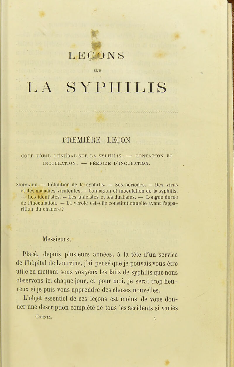 le 1 LEVONS SUR SYPHILIS PREMIÈRE LEÇON a COUP D'ŒIL GÉNÉRAL SUR LA SYPHILIS. — CONTAGION ET INOCULATION. — PÉRIODE D'INCUBATION. Sommaire. — Définition (le la syphilis. — Ses périodes. — Des virus et des maladies virulentes.— Conlaglon et inoculation de la syphilis. — Les identistes. — Les unicisles et les dualis'es. — Longue durée de l'inoculation. — La vérole est-elle constitutionnelle avant l'appa- rition du chancre? Messieurs, Placé, depuis plusieurs années, à la tèle d'un service de l'hôpital deLourcine, j'ai pensé que je pouvais vous être utile en mettant sous vos yeux les faits de syphilis que nous observons ici chaque jour,, et pour moi, je serai trop heu- reux si je puis vous apprendre des choses nouvelles. L'objet essentiel de ces leçons est moins de vous don- ner une description complété de tous les accidents si variés LA