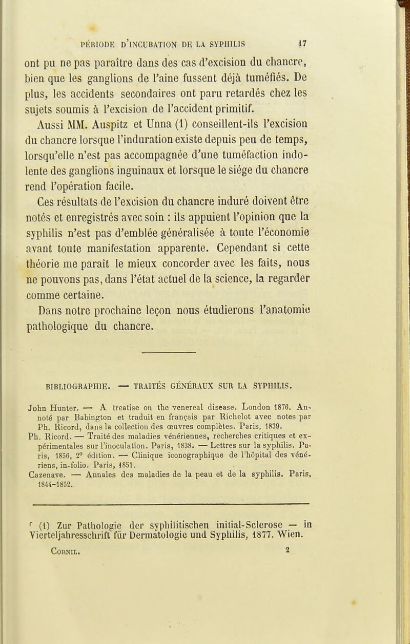ont pu ne pas paraître dans des cas d'excision du chancre, bien que les ganglions de l'aine fussent déjà tuméfiés. De plus, les accidents secondaires ont paru retardés chez les sujets soumis à l'excision de l'accident primitif. Aussi MM. Auspitz et Unna (1) conseillent-ils l'excision du chancre lorsque l'induration existe depuis peu de temps, lorsqu'elle n'est pas accompagnée d'une tuméfaction indo- lente des ganglions inguinaux et lorsque le siège du chancre rend l'opération facile. Ces résultats de l'excision du chancre induré doivent être notés et enregistrés avec soin : ils appuient l'opinion que la syphilis n'est pas d'emblée généralisée à toute l'économie avant toute manifestation apparente. Cependant si cette théorie me paraît le mieux concorder avec les faits, nous ne pouvons pas, dans l'état actuel de la science, la regarder comme certaine. Dans notre prochaine leçon nous étudierons l'anatomie pathologique du chancre. BIBLIOGRAPHIE. — TRAITÉS GÉNÉRAUX SUR LA SYPHILIS. John Hunter. — A treatise on the venereal disease. London 1876. An- noté par Babington et traduit en français par Richelot avec notes par Ph. Ricord, dans la collection des œuvres complètes. Paris, 1839. Ph. Ricord. — Traité des maladies vénériennes, recherches critiques et ex- périmentales sur l'inoculation. Paris, 1838. — Lettres sur la syphilis. Pa- ris, 1856, 2° édition. — Clinique iconographique de l'hôpital des véné- riens, in-folio. Paris, 1851. Cazenave. — Annales des maladies de la peau et de la syphilis. Paris, 1844-1852. r (1) Zur Pathologie (1er syphilitischen initial-Sclérose — in Vierteljahresschrift fur Dermatologie und Syphilis, 1877. Wien. 2 CORNIL.