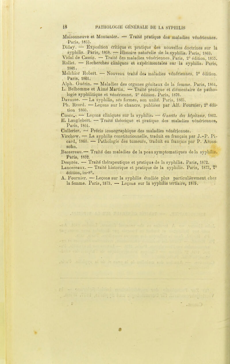 III • ! Mnisonneuve et Montanier. — Traité pratique des maladies vénériennes. Paris, 1853. Diday. — Exposition critique et pratique des nouvelles doctrines sur la syphilis. Paris, 18S8. —Histoire naturelle de la syphilis. Paris, 1803. Vidal de Cassis. — Traité des maladies vénériennes. Paris, 2° édition, 1855. Rollet. — Recherches cliniques et expérimentales sur la syphilis; Paris, 1861. Melchior Robert. — Nouveau traité des maladies vénériennes, 2° édition. Paris, 1861. Alph. Guérin. — Maladies des organes génitaux de la femme. Paris, 1804. L. Belhomme et Aimé Martin. — Traité pratique et élémentaire de patho- logie syphilitique et vénérienne, 2 édition. Paris, 1876. Davasse. —La syphilis, ses formes, son unité. Paris, Î885. Ph. Rcord. —Leçons sur le chancre, publiées par AU. Fournier, 2° édi- tion 1860. Cusco.i — Leçons cliniques sur la syphilis. — Gazette des kdpitaux, 1862. E. Lauglcbert. — Traité théorique et pratique des maladies vénériennes, Paris, 1804. Cullerier. —1 Précis iconographique des maladies vénériennes. Virchow. — La syphilis constitutionnelle, traduit en français par J.-P. Pi- card, 1860. — Pathologie des tumeurs, traduit en français par P. Arons- sohn. Bassereau.— Traité des maladies de la peau symptomatiques delà syphilis. Paris, 1852. Després. — Traité thérapeutique et pratique de la syphilis. Paris, 1872. Lancereaux. — Traité historique et pratique de la syphilis. Paris, 1873, 1e édition, in-8°. A. Fournier. — Leçons sur la syphilis étudiée plus particulièrement chez la femme. Paris, 1873. — Leçons sur la syphilis tertiaire, 1875.