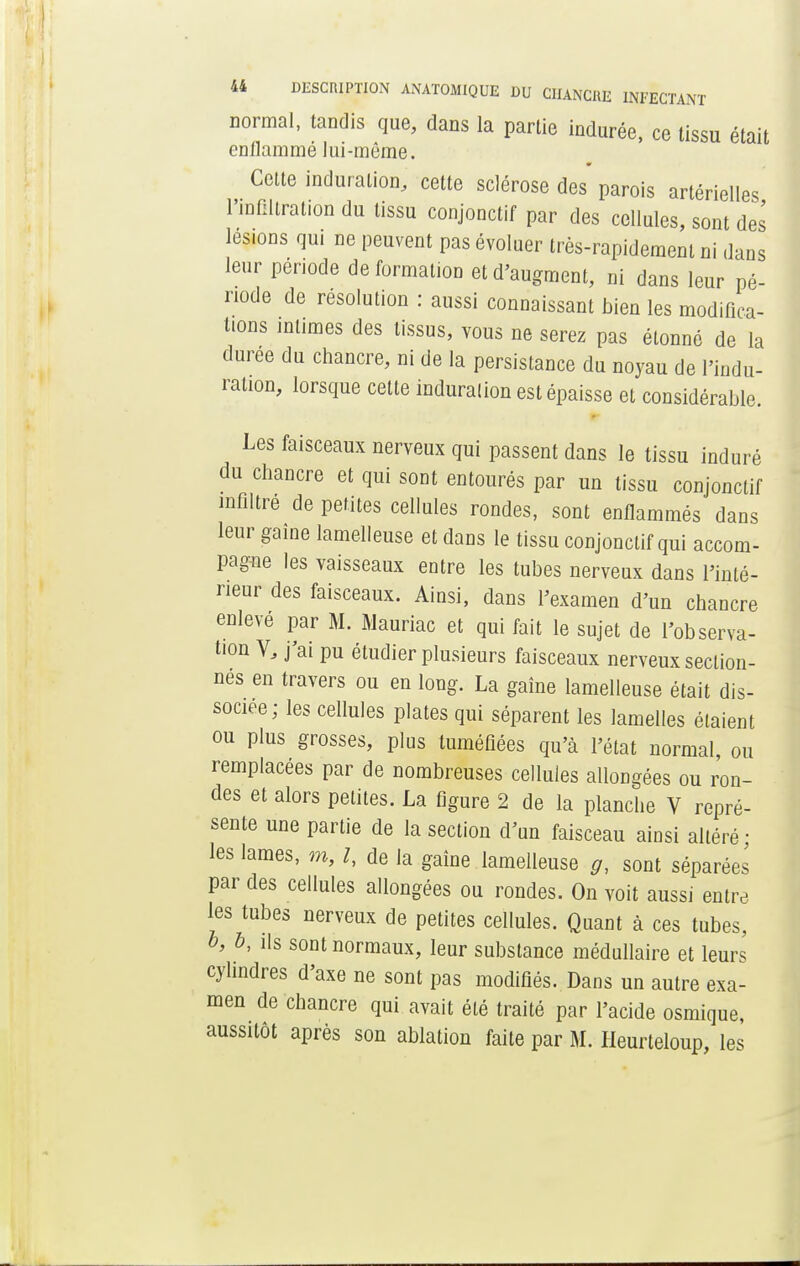 normal, tandis que, dans la partie indurée, ce tissu était enllammé lui-môme. Celte induration, cette sclérose des' parois artérielles l'infiltration du tissu conjonctif par des cellules, sont des lésions qui ne peuvent pas évoluer très-rapidement ni dans leur période de formation et d'augment, ni dans leur pé- riode de résolution : aussi connaissant bien les modifica- tions intimes des tissus, vous ne serez pas étonné de la durée du chancre, ni de la persistance du noyau de l'indu- ration, lorsque celle induration est épaisse et considérable. Les faisceaux nerveux qui passent dans le tissu induré du chancre et qui sont entourés par un tissu conjonctif infiltre de petites cellules rondes, sont enflammés dans leur gaine lamelleuse et dans le tissu conjonctif qui accom- pagne les vaisseaux entre les tubes nerveux dans l'inté- rieur des faisceaux. Ainsi, dans l'examen d'un chancre enlevé par M. Mauriac et qui fait le sujet de l'observa- tion V, j'ai pu étudier plusieurs faisceaux nerveux section- nés en travers ou en long. La gaîne lamelleuse était dis- sociée; les cellules plates qui séparent les lamelles étaient ou plus grosses, plus tuméfiées qu'à l'état normal, ou remplacées par de nombreuses cellules allongées ou ron- des et alors petites. La figure 2 de la planche V repré- sente une partie de la section d'un faisceau ainsi altéré ; les lames, m, l, de la gaîne lamelleuse g, sont séparées par des cellules allongées ou rondes. On voit aussi entre les tubes nerveux de petites cellules. Quant à ces tubes, o, b, ils sont normaux, leur substance médullaire et leurs cylindres d'axe ne sont pas modifiés. Dans un autre exa- men de chancre qui avait été traité par l'acide osmique, aussitôt après son ablation faite par M. Heurteloup, les