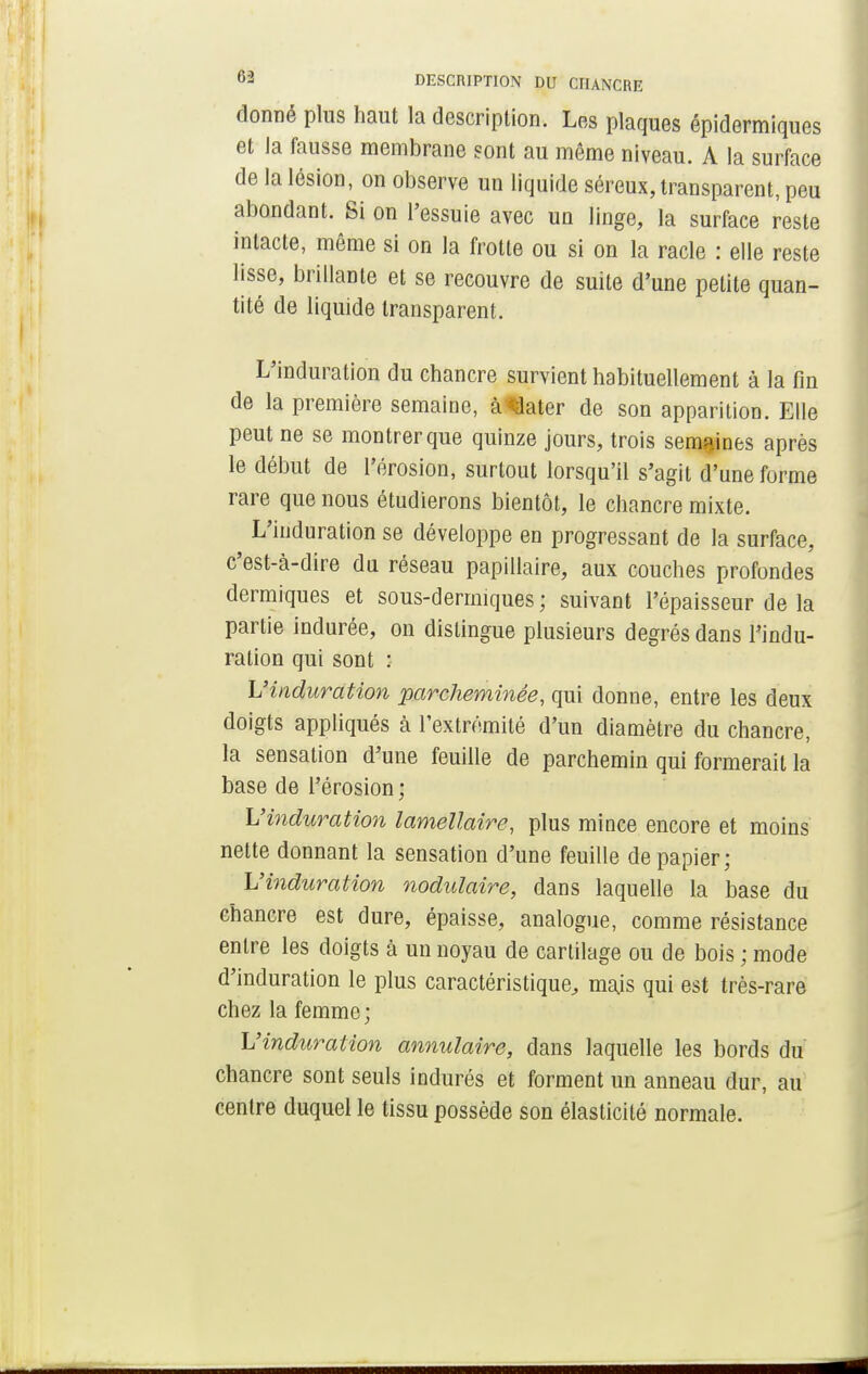 donné plus haut la description. Les plaques épidermiques et la fausse membrane sont au môme niveau. A la surface de la lésion, on observe un liquide séreux, transparent, peu abondant. Si on l'essuie avec un linge, la surface reste intacte, même si on la frotte ou si on la racle : elle reste lisse, brillante et se recouvre de suite d'une petite quan- tité de liquide transparent. L'induration du chancre survient habituellement à la fin de la première semaine, à Jater de son apparition. Elle peut ne se montrer que quinze jours, trois semaines après le début de l'érosion, surtout lorsqu'il s'agit d'une forme rare que nous étudierons bientôt, le chancre mixte. L'induration se développe en progressant de la surface, c'est-à-dire du réseau papillaire, aux couches profondes dermiques et sous-dermiques ; suivant l'épaisseur de la partie indurée, on dislingue plusieurs degrés dans l'indu- ration qui sont : L'induration parcheminée, qui donne, entre les deux doigts appliqués à l'extrémité d'un diamètre du chancre, la sensation d'une feuille de parchemin qui formerait la base de l'érosion; L'induration lamellaire, plus mince encore et moins nette donnant la sensation d'une feuille de papier; L'induration nodulaire, dans laquelle la base du chancre est dure, épaisse, analogue, comme résistance entre les doigts à un noyau de cartilage ou de bois ; mode d'induration le plus caractéristique, mais qui est très-rare chez la femme; L'induration annulaire, dans laquelle les bords du chancre sont seuls indurés et forment un anneau dur, au centre duquel le tissu possède son élasticité normale.