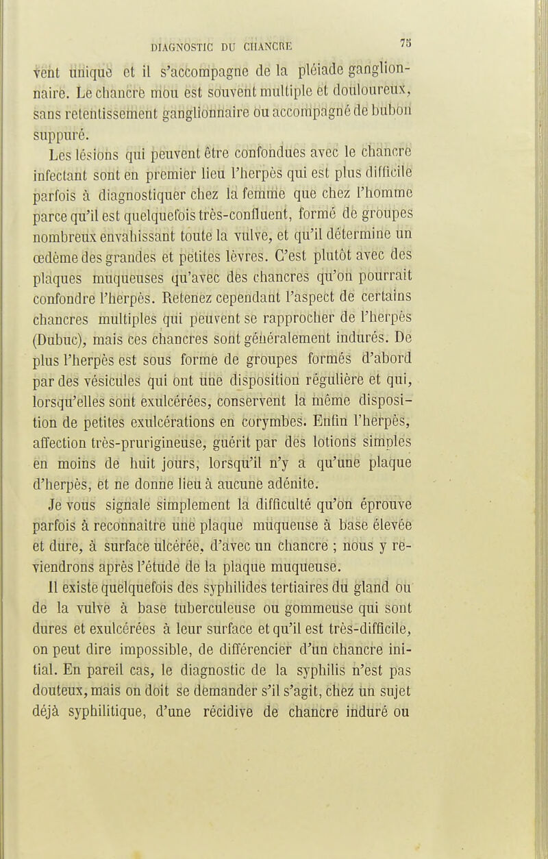 DIAGNOSTIC DU CHANCRE ?o vent unique et il s'accompagne de la pléiade ganglion- naire. Le chancre mou est souvent multiple et douloureux, sans retentissement ganglionnaire ou accompagné de bubon suppuré. Les lésions qui peuvent être confondues avec le chancre infectant sont en premier lieu l'herpès qui est plus difficile parfois à diagnostiquer chez la femme que chez l'homme parce qu'il est quelquefois très-confluent, formé dégroupes nombreux envahissant toute la vulve, et qu'il détermine un œdème des grandes et petites lèvres. C'est plutôt avec des plaques muqueuses qu'avec dès chancres qu'on pourrait confondre l'herpès. Retenez cependant l'aspect de certains chancres multiples qui peuvent se rapprocher de l'herpès (Dubuc), mais ces chancres sont généralement indurés. De plus l'herpès est sous formé de groupes formés d'abord par des vésicules qui ont une disposition régulière et qui, lorsqu'elles sont exulcérées, conservent la même disposi- tion de petites exulcérations en corymbes. Enlin l'herpès, affection très-prurigineuse, guérit par des lotions simples en moins de huit jours, lorsqu'il n'y a qu'une plaque d'herpès, et ne donne lieu à aucune adénite. Je vous signale simplement la difficulté qu'on éprouve parfois à reconnaître une plaque muqueuse à base élevée et dure, à surface ulcérée, d'avec un chancre ; nous y re- viendrons après l'étude de la plaque muqueuse. Il existe quelquefois des syphilides tertiaires du gland ou de la vulve à base tuberculeuse ou gommeuse qui sont dures et exulcérées à leur surface et qu'il est très-difficile, on peut dire impossible, de différencier d'un chancre ini- tial. En pareil cas, le diagnostic de la syphilis n'est pas douteux, mais on doit se demander s'il s'agit, chez un sujet déjà syphilitique, d'une récidive de chancre induré ou