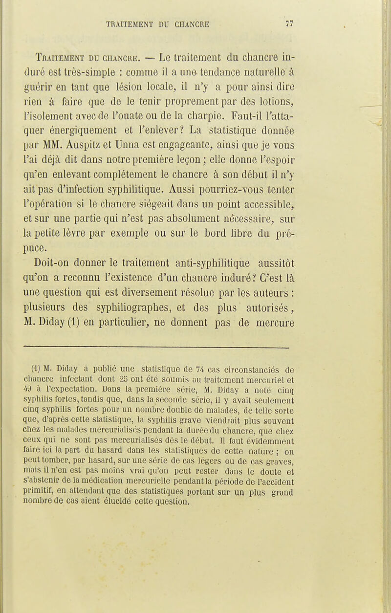 Traitement du chancre. — Le traitement du chancre in- duré est très-simple : comme il a uno tendance naturelle à guérir en tant que lésion locale, il n'y a pour ainsi dire rien à faire que de le tenir proprement par des lotions, l'isolement avec de l'ouate ou de la charpie. Faut-il l'atta- quer énergiquement et l'enlever? La statistique donnée par MM. Auspitz et Unna est engageante, ainsi que je vous l'ai déjà dit dans notre première leçon; elle donne l'espoir qu'en enlevant complètement le chancre à son début il n'y ait pas d'infection syphilitique. Aussi pourriez-vous tenter l'opération si le chancre siégeait dans un point accessible, et sur une partie qui n'est pas absolument nécessaire, sur la petite lèvre par exemple ou sur le bord libre du pré- puce. Doit-on donner le traitement anti-syphilitique aussitôt qu'on a reconnu l'existence d'un chancre induré? C'est là une question qui est diversement résolue par les auteurs : plusieurs des syphiliographes, et des plus autorisés, M. Diday (1) en particulier, ne donnent pas de mercure (1) M. Diday a publié une statistique de 74 cas circonstanciés de chancre infectant dont 25 ont été soumis au traitement mercuriel et 49 à Texpectation. Dans la première série, M. Diday a noté cinq syphilis fortes, tandis que, dans la seconde série, il y avait seulement cinq syphilis fortes pour un nombre double de malades, de telle sorte que, d'après cette statistique, la syphilis grave viendrait plus souvent chez les malades mercurialisés pendant la durée du chancre, que chez ceux qui ne sont pas mercurialisés dès le début. Il faut évidemment faire ici la part du hasard dans les statistiques de cette nature ; on peut tomber, par hasard, sur une série de cas légers ou de cas graves, mais il n'en est pas moins vrai qu'on peut rester dans le doute et s'abstenir de la médication mercurielle pendant la période de l'accident primitif, en attendant que des statistiques portant sur un plus grand nombre de cas aient élucidé cette question.