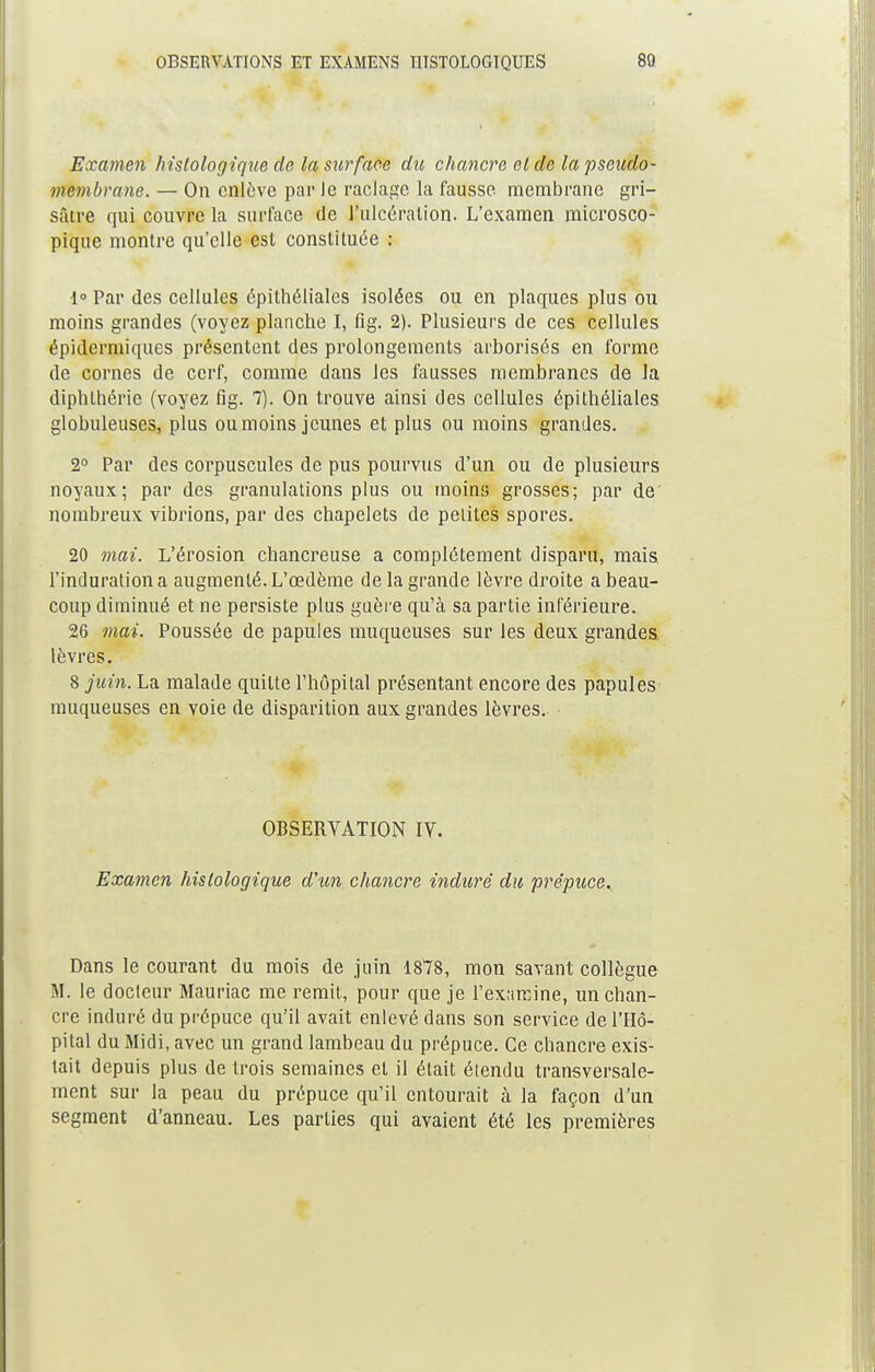 Examen hislologique de la surface du chancre et de la pseudo- membrane. — On enlève par Je raclage la fausse membrane gri- sâtre qui couvre la surface de l'ulcération. L'examen microsco- pique montre qu'elle est constituée ; 1° Par des cellules épithéliales isolées ou en plaques plus ou moins grandes (voyez planche I, fig. 2). Plusieurs de ces cellules épidermiques présentent des prolongements arborisés en forme de cornes de cerf, comme dans les fausses membranes de la diphlhérie (voyez fig. 7). On trouve ainsi des cellules épithéliales globuleuses, plus ou moins jeunes et plus ou moins grandes. 2° Par des corpuscules de pus pourvus d'un ou de plusieurs noyaux; par des granulations plus ou moins grosses; par de nombreux vibrions, par des chapelets de petites spores. 20 mai. L'érosion chancreuse a complètement disparu, mais l'induration a augmenté. L'œdème de la grande lèvre droite a beau- coup diminué et ne persiste plus guère qu'à sa partie inférieure. 26 mai. Poussée de papules muqueuses sur les deux grandes, lèvres. 8 juin. La malade quitte l'hôpital présentant encore des papules muqueuses en voie de disparition aux grandes lèvres. OBSERVATION IV. Examen hislologique d'un chancre induré du prépuce. Dans le courant du mois de juin 1878, mon savant collègue M. le docteur Mauriac me remit, pour que je l'examine, un chan- cre induré du prépuce qu'il avait enlevé dans son service de l'Hô- pital du Midi, avec un grand lambeau du prépuce. Ce chancre exis- tait depuis plus de trois semaines et il était étendu transversale- ment sur la peau du prépuce qu'il entourait à la façon d'un segment d'anneau. Les parties qui avaient été les premières