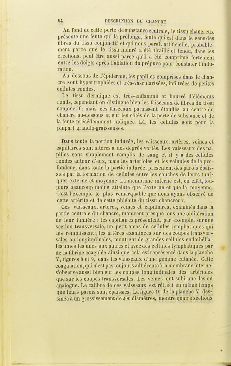 Au fond de cette perte de substance centrale, le tissu chancreux présente une fente qui la prolonge, fente qui est dans le sens des fibres du tissu conjonctif et qui nous paraît artificielle, probable- ment parce que le tissu induré a été tiraillé et tendu, dans les érections, peut être aussi parce qu'il a été comprimé fortement entre les doigts après l'ablation du prépuce pour constater l'indu- ration. Au-dessous de l'épiderme, les papilles comprises dans le chan- cre sont hypertrophiées et très-vascularisées, infiltrées de petites cellules rondes. Le tissu dermique est très-enflammé et bourré d'éléments ronds, cependant on distingue bien les faisceaux de fibres du tissu conjonctif ; mais ces faisceaux paraissent étoufiés au centre du chancre au-dessous et sur les côtés de la perte de substance et de la fente précédemment indiquée. Là, les cellules sont pour la plupart granulo-graisseuses. Dans toute la portion indurée, les vaisseaux, artères, veines et capillaires sont altérés à des degrés variés. Les vaisseaux des pa- pilles sont simplement remplis de sang et il y a des cellules rondes autour d'eux, mais les artérioles et les veinules de la pro- fondeur, dans toute la partie indurée, présentent des parois épais- sies par la formation de cellules entre les couches de leurs tuni- ques externe et moyenne. La membrane interne est, en effet, tou- jours beaucoup moins atteinte que l'externe et que la moyenne. C'est l'exemple le plus remarquable que nous ayons observé de cette artérite et de cette phlébite du tissu chancreux. Ces vaisseaux, artères, veines et capillaires, examinés dans la partie centrale du chancre, montrent presque tous une oblitération de leur lumière : les capillaires présentent, par exemple, surune section transversale, un petit amas de cellules lymphatiques qui les remplissent ; les artères examinées sur des coupes transver- sales ou longitudinales, montrent de grandes cellules endothélia- les unies les unes aux autres et avec des cellules lymphatiques par de la fibrine coagulée ainsi que cela est représenté dans la planche V, figures 8 et 9, dans les vaisseaux d'une gomme cutanée. Celte coagulation, qui n'est pas toujours adhérente à la membrane interne* s'observe aussi bien sur les coupes longitudinales des artérioles que sur les coupes transversales. Les veines ont subi une lésion analogue. Le calibre de ces vaisseaux est rétréci en même temps que leurs parois sont épaissies. La ligure 10 de la planche V, des- sinée à un grossissement de 200 diamètres, montre quatre sections