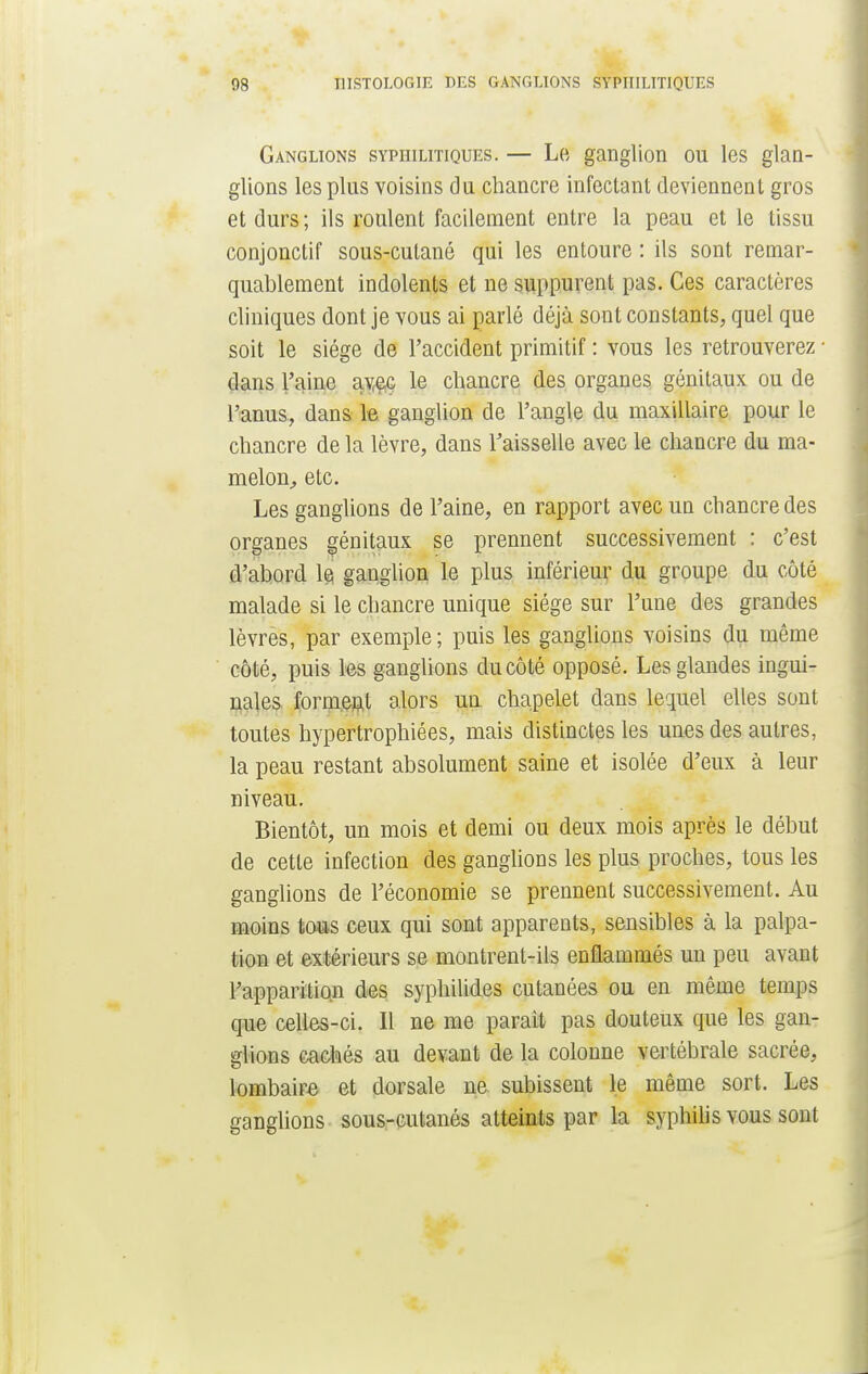 Ganglions syphilitiques. — Le ganglion ou les glan- glions les plus voisins du chancre infectant deviennent gros et durs ; ils roulent facilement entre la peau et le tissu conjonctif sous-cutané qui les entoure : ils sont remar- quablement indolents et ne suppurent pas. Ces caractères cliniques dont je vous ai parlé déjà sont constants, quel que soit le siège de l'accident primitif : vous les retrouverez ■ dans l'aine av^ç le chancre des organes génitaux ou de l'anus, dans le ganglion de l'angle du maxillaire pour le chancre de la lèvre, dans l'aisselle avec le chancre du ma- melon, etc. Les ganglions de l'aine, en rapport avec un chancre des organes génitaux se prennent successivement : c'est d'abord le ganglion le plus inférieur du groupe du côté malade si le chancre unique siège sur l'une des grandes lèvres, par exemple ; puis les ganglions voisins du même côté, puis les ganglions du côté opposé. Les glandes ingui- nales forment alors un chapelet dans lequel elles sont toutes hypertrophiées, mais distinctes les unes des autres, la peau restant absolument saine et isolée d'eux à leur niveau. Bientôt, un mois et demi ou deux mois après le début de cette infection des ganglions les plus proches, tous les ganglions de l'économie se prennent successivement. Au moins tous ceux qui sont apparents, sensibles à la palpa- tion et extérieurs se montrent-ils enflammés un peu avant l'apparition des syphilides cutanées ou en même temps que celles-ci. Il ne me parait pas douteux que les gan- glions cachés au devant de la colonne vertébrale sacrée, lombaire et dorsale ne subissent le même sort. Les ganglions sous-cutanés atteints par la syphilis vous sont