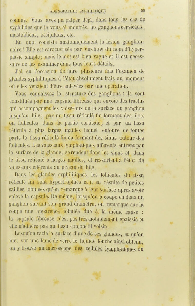 connus. Vous avez pu palper déjà, dans tous le? cas de sypliilides que je vous ai montrés, les ganglions'cervicaux, mastoïdiens, occipitaux, etc. En quoi consiste anatomiquement la lésion ganglion- naire? Elle est caractérisée par Virchow du nom d'hyper- plasie simple; mais le mot est bien vague et il est néces- saire de les examiner dans tous leurs détails. J'ai eu l'occasion de faire plusieurs fois l'examen de glandes syphilitiques à l'état absolument frais au moment où elles venaient d'être enlevées par une opération. Vous connaissez la structure des ganglions : ils sont constitués par une capsule fibreuse qui envoie des tractus qui accompagnent les vaisseaux de la surface du ganglion jusqu'au bile; par un tissu réticulé fin formant des îlots ou follicules dans la partie corticale; et par un tissu réticulé à plus larges mailles lequel entoure de toutes parts le tissu réticulé fin en formant des sinus autour des follicules. Les vaisseaux lymphatiques afférents entrent par la surface de la glande, se rendent dans les sinus et dans le tissu réticulé à larges mailles, et ressortent à l'état de, vaisseaux efférents au niveau du hile. Dans les glandes syphilitiques, les follicules du tissu réticulé fin sont hypertrophiés et il en résulte de petites saillies lobulées qu'on remarque à leur surface après avoir enlevé la capsule. De même, lorsqu'on a coupé en deux un ganglion suivant son grand, diamètre, on remarque sur la coupe une apparence lobulée due à. la même cause : la capsule fibreuse n'est pas très-notablement épaissie et elle n'adhère pas au tissu conjonctif voisin. Losqu'on racle la surface d'une de ces glandes, et qu'on met sur une lame de verre le liquide louche ainsi obtenu, on y trouve au microscope des cellules lymphatiques du