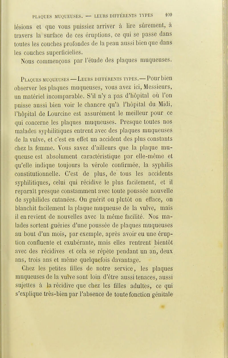 lésions et que vous puissiez arriver à lire sûrement, à travers la surface de ces éruptions, ce qui se passe dans toutes les couches profondes de la peau aussi bien que dans les couches superficielles. Nous commençons par l'étude des plaques muqueuses. Plaques muqueuses—Leurs différents types.—Pour bien observer les plaques muqueuses, vous avez ici, Messieurs, un matériel incomparable. S'il n'y a pas d'hôpital où l'on puisse aussi bien voir le chancre qu'à l'hôpital du Midi, l'hôpital de Lourcine est assurément le meilleur pour ce qui concerne les plaques muqueuses. Presque toutes nos malades syphilitiques entrent avec des plaques muqueuses de la vulve, et c'est en effet un accident des plus constants chez la femme. Vous savez d'ailleurs que la plaque mu- queuse est absolument caractéristique par elle-même et qu'elle indique toujours la vérole confirmée, la syphilis constitutionnelle. C'est de plus, de tous les accidents syphilitiques, celui qui récidive le plus facilement, et il reparaît presque constamment avec toute poussée nouvelle de syphilides cutanées. On guérit ou plutôt on efface, on blanchit facilement la plaque muqueuse de la vulve, mais il en revient de nouvelles avec la même facilité. Nos ma- lades sortent guéries d'une poussée de plaques muqueuses au bout d'un mois, par exemple, après avoir eu une érup- tion confluenle et exubérante, mais elles rentrent bientôt avec des récidives et cela se répète pendant un an, deux ans, trois ans et même quelquefois davantage. Chez les petites filles de notre service, les plaques muqueuses de la vulve sont loin d'être aussi tenaces, aussi sujettes à la récidive que chez les filles adultes, ce qui s'explique très-bien par l'absence de toute fonction génitale