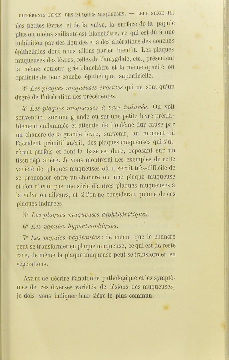 'des peliles lèvres et de la vulve, la surface de la papule plus ou moins saillante est blanchâtre, ce qui est dû à une imbibition par des liquides et à des altérations des couches cpilhéliales dont nous allons parler bientôt. Les plaques muqueuses des lèvres, celles de l'amygdale, etc., présentent la même couleur gris blanchâtre et la même opacité ou opalinité de leur couche épithélique superficielle. 3° Les plaques muqueuses érosives qui ne sont qu'un degré de l'ulcération des précédentes. 4° Les plaques muqueuses à base indurée. On voit souvent ici, sur une grande ou sur une petite lèvre préala- blement enflammée et atteinte de l'œdème dur causé par un chancre de la grande lèvre, survenir, au moment où l'accident primitif guérit, des plaques muqueuses qui s'ul- cèrent parfois et dont la base est dure, reposant sur un tissu déjà altéré. Je vous montrerai des exemples de cette variété de plaques muqueuses où il serait très-difficile de se prononcer entre un chancre ou une plaque muqueuse si l'on n'avait pas une série d'autres plaques muqueuses à la vulve ou ailleurs, et si l'on ne considérait qu'une de ces plaques indurées. 5° Les plaques muqueuses diphthéritiques. 6° Les pojpules hypertrophiques. 7° Les papules végétantes : de même que le chancre peut se transformer en plaque muqueuse, ce qui est du reste rare, de même la plaque muqueuse peut se transformer en végétations. Avant de décrire l'anatomie pathologique et les symptô- mes de ces diverses variétés de lésions des muqueuses, je dois vous indiquer leur siège le plus commun.