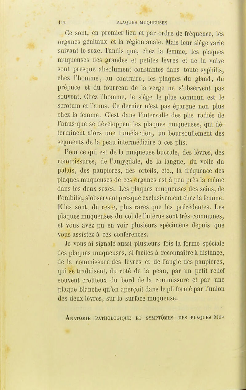 Ce sont, en premier lieu et par ordre de fréquence, les organes génitaux et la région anale. Mais leur siège varie suivant le sexe. Tandis que, chez la femme, les plaques muqueuses des grandes et petites lèvres et de la vulve sont presque absolument constantes dans toute syphilis, chez l'homme, au contraire, les plaques du gland, du prépuce et du fourreau de la verge ne s'observent pas souvent. Chez l'homme, le siège le plus commun est le scrotum et l'anus. Ce dernier n'est pas épargné non plus chez la femme. C'est dans l'intervalle des plis radiés de l'auusque se développent les plaques muqueuses, qui dé- terminent alors une tuméfaction, un boursouflement des segments de la peau intermédiaire à ces plis. Pour ce qui est de la muqueuse buccale, des lèvres, des commissures, de l'amygdale, de la langue, du voile du palais, des paupières, des orteils, etc., la fréquence des plaques muqueuses de ces organes est à peu près la même dans les deux sexes. Les plaques muqueuses des seins, de l'ombilic, s'observent presque exclusivement chez la femme. Elles sont, du reste, plus rares que les précédentes. Les plaques muqueuses du col de l'utérus sont très communes, et vous avez pu en voir plusieurs spécimens depuis que vous assistez à ces conférences. Je vous ài signalé aussi plusieurs fois la forme spéciale des plaques muqueuses, si faciles à reconnaître à distance, de la commissure des lèvres et de l'angle des paupières, qui se traduisent, du côté de la peau, par un petit relief souvent croûteux du bord de la commissure et par une plaque blanche qu'on aperçoit dans le pli formé par l'union des deux lèvres, sur la surface muqueuse. Anatomie pathologique et symptômes des plaques mu-