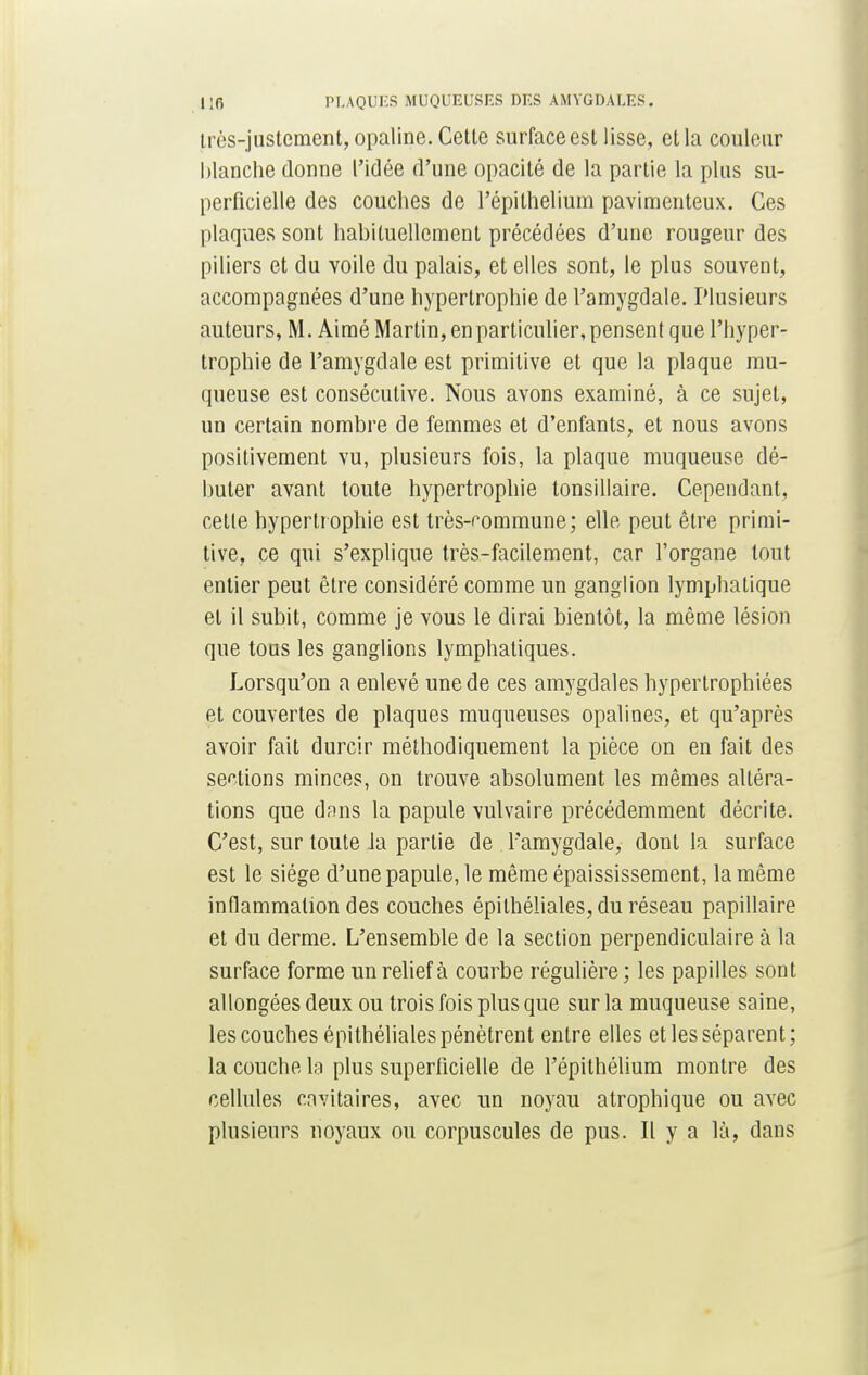 très-justement, opaline. Cette surface est lisse, et la couleur blanche donne l'idée d'une opacité de la partie la plus su- perficielle des couches de l'épithelium pavimenteux. Ces plaques sont habituellement précédées d'une rougeur des piliers et du voile du palais, et elles sont, le plus souvent, accompagnées d'une hypertrophie de l'amygdale. Plusieurs auteurs, M. Aimé Martin, en particulier, pensent que l'hyper- trophie de l'amygdale est primitive et que la plaque mu- queuse est consécutive. Nous avons examiné, à ce sujet, un certain nombre de femmes et d'enfants, et nous avons positivement vu, plusieurs fois, la plaque muqueuse dé- buter avant toute hypertrophie tonsillaire. Cependant, cette hypertrophie est très-commune; elle peut être primi- tive, ce qui s'explique très-facilement, car l'organe tout entier peut être considéré comme un ganglion lymphatique et il subit, comme je vous le dirai bientôt, la même lésion que tous les ganglions lymphatiques. Lorsqu'on a enlevé une de ces amygdales hypertrophiées et couvertes de plaques muqueuses opalines, et qu'après avoir fait durcir méthodiquement la pièce on en fait des sellions minces, on trouve absolument les mêmes altéra- tions que dans la papule vulvaire précédemment décrite. C'est, sur toute Ja partie de l'amygdale, dont la surface est le siège d'une papule, le même épaississement, la même inflammation des couches épilhéliales, du réseau papillaire et du derme. L'ensemble de la section perpendiculaire à la surface forme un relief à courbe régulière; les papilles sont allongées deux ou trois fois plus que sur la muqueuse saine, les couches épilhéliales pénètrent entre elles et les séparent; la couche la plus superficielle de l'épithélium montre des cellules cavitaires, avec un noyau atrophique ou avec plusieurs noyaux ou corpuscules de pus. Il y a là, dans