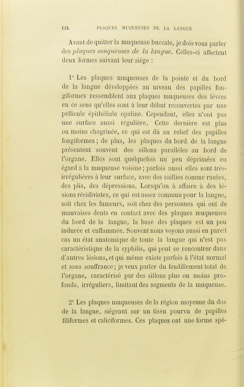 Avant de quitter la muqueuse buccale, je dois vous parler des plaques muqueuses de la langue. Celles-ci affectent deux formes suivant leur siège : 1° Les plaques muqueuses de la pointe et du bord de la langue développées au niveau des papilles fon- giformes ressemblent aux plaques muqueuses des lèvres en ce sens qu'elles sont à leur début recouvertes par une pellicule épithéliale opaline. Cependant, elles n'ont pas une surface aussi régulière. Cette dernière est plus ou moins chagrinée, ce qui est dù au relief des papilles fongiformes ; de plus, les plaques du bord de la laDgue présentent souvent des sillons parallèles au bord de l'organe. Elles sont quelquefois un peu déprimées eu égard à la muqueuse voisine; parfois aussi elles sont très- irrégulières à leur surface, avec des saillies comme rasées, des plis, des dépressions. Lorsqu'on à affaire à des lé- sions récidivistes, ce qui est assez commun pour la langue, soit chez les fumeurs, soit chez des personnes qui ont de mauvaises dents en contact avec des plaques muqueuses du bord de la langue, la base des plaques est un peu indurée et enflammée. Souvent nous voyons aussi en pareil cas un état anatomique de toute la langue qui n'est pas caractéristique de la syphilis, qui peut se rencontrer dans d'autres lésions, et qui même existe parfois à l'état normal et sans souffrance; je veux parler du fendillement total de l'organe, caractérisé par des sillons plus ou moins pro- fonds, irréguliers, limitant des segments de la muqueuse. 2° Les plaques muqueuses de la région moyenne du dos de la langue, siégeant sur un tissu pourvu de papilles filiformes et caliciformes. Ces plaques ont une forme spé-