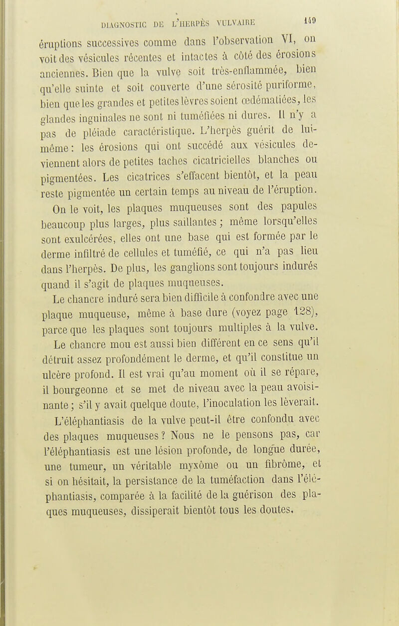 éruptions successives comme dans l'observation VI, on voit des vésicules récentes et intactes à côté des érosions anciennes. Bien que la vulve soit très-enflammée, bien qu'elle suinte et soit couverte d'une sérosité puriforme, bien que les grandes et petites lèvres soient œdématiées, les glandes inguinales ne sont ni tuméfiées ni dures. Il n'y a pas de pléiade caractéristique. L'herpès guérit de lui- même: les érosions qui ont succédé aux vésicules de- viennent alors de petites taches cicatricielles blanches ou pigmentées. Les cicatrices s'effacent bientôt, et la peau reste pigmentée un certain temps au niveau de l'éruption. On le voit, les plaques muqueuses sont des papules beaucoup plus larges, plus saillantes ; même lorsqu'elles sont exulcérées, elles ont une base qui est formée par le derme infiltré de cellules et tuméfié, ce qui n'a pas lieu dans l'herpès. De plus, les ganglions sont toujours indurés quand il s'agit de plaques muqueuses. Le chancre induré sera bien difficile à confondre avec une plaque muqueuse, même à base dure (voyez page 128), parce que les plaques sont toujours multiples à la vulve. Le chancre mou est aussi bien différent en ce sens qu'il détruit assez profondément le derme, et qu'il constitue un ulcère profond. Il est vrai qu'au moment où il se répare, il bourgeonne et se met de niveau avec la peau avoisi- nante ; s'il y avait quelque doute, l'inoculation les lèverait. L'éléphantiasis de la vulve peut-il être confondu avec des plaques muqueuses ? Nous ne le pensons pas, car l'éléphantiasis est une lésion profonde, de longue durée, une tumeur, un véritable myxôme ou un fibrome, et si on hésitait, la persistance de la tuméfaction dans l'élé- phantiasis, comparée à la facilité de la guérison des pla- ques muqueuses, dissiperait bientôt tous les doutes.