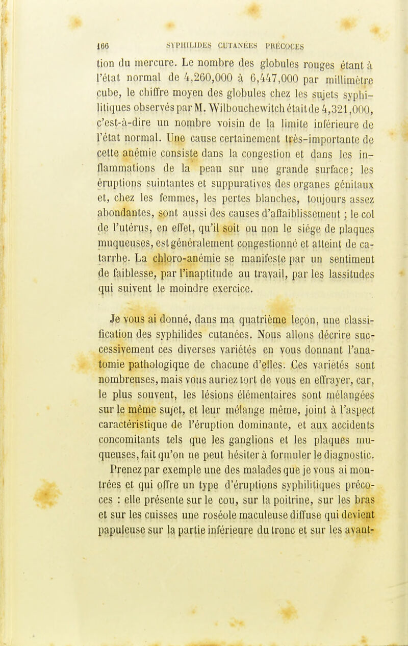 tion du mercure. Le nombre des globules rouges étant à l'état normal de 4,260,000 à 0,447,000 par millimètre cube, le chiffre moyen des globules chez les sujets syphi- litiques observés par M. Wilbouchewitch était de 4,321,000, c'est-à-dire un nombre voisin de la limite inférieure de l'état normal. Une cause certainement très-importante de cette anémie consiste dans la congestion et dans les in- flammations de la peau sur une grande surface; les éruptions suintantes et suppuralives des organes génitaux et, chez les femmes, les pertes blanches, toujours assez abondantes, sont aussi des causes d'affaiblissement ; le col de l'utérus, en effet, qu'il soit ou non le siège de plaques muqueuses, est généralement congestionné et atteint de ca- tarrhe. La chloro-anémie se manifeste par un sentiment de faiblesse, par l'inaptitude au travail, par les lassitudes qui suivent le moindre exercice. Je vous ai donné, dans ma quatrième leçon, une classi- fication des syphilides cutanées. Nous allons décrire suc- cessivement ces diverses variétés en vous donnant l'ana- tomie pathologique de chacune d'elles. Ces variétés sont nombreuses, mais vous auriez tort de vous en effrayer, car, le plus souvent, les lésions élémentaires sont mélangées sur le même sujet, et leur mélange même, joint à l'aspect caractéristique de l'éruption dominante, et aux accidents concomitants tels que les ganglions et les plaques mu- queuses, fait qu'on ne peut hésitera formuler le diagnostic. Prenez par exemple une des malades que je vous ai mon- trées et qui offre un type d'éruptions syphilitiques préco- ces : elle présente sur le cou, sur la poitrine, sur les bras et sur les cuisses une roséole maculeuse diffuse qui devient papuleuse sur la partie inférieure du tronc et sur les avant-