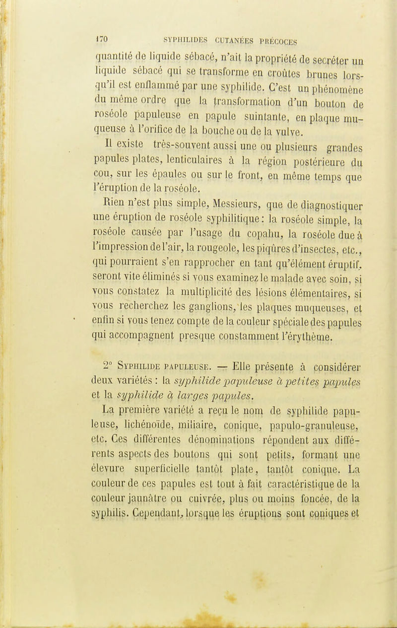 quantité de liquide sébacé, n'ait la propriété de sécréter un liquide sébacé qui se transforme en croûtes brunes lors- qu'il est enflammé par une syphilide. C'est un phénomène du môme ordre que la transformation d'un bouton de roséole papuleuse en papule suintante, en plaque mu- queuse à l'orifice de la bouche ou de la vulve. Il existe très-souvent aussi une ou plusieurs grandes papules plates, lenticulaires à la région postérieure du cou, sur les épaules ou sur le front, en même temps que l'éruption de la roséole. Rien n'est plus simple, Messieurs, que de diagnostiquer une éruption de roséole syphilitique : la roséole simple, la roséole causée par l'usage du copahu, la roséole due à l'impression de l'air, la rougeole, les piqûres d'insectes, etc., qui pourraient s'en rapprocher en tant qu'élément éruptir, seront vite éliminés si vous examinez le malade avec soin, si vous constatez la multiplicité des lésions élémentaires, si vous recherchez les ganglions, les plaques muqueuses, et enfin si vous tenez compte de la couleur spéciale des papules qui accompagnent presque constamment l'érythème. 2° Syphilide papuleuse. — Elle présente à considérer deux variétés : la syphilide papuleuse à petites papules et la syphilide à larges papules. La première variété a reçu le nom de syphilide papu- leuse, lichénoïde, miliaire, conique, papulo-granuleuse, etc. Ces différentes dénominations répondent aux diffé- rents aspects des boutons qui sont petits, formant une élevure superficielle tantôt plate, tantôt conique. La couleur de ces papules est tout à fait caractéristique de la couleur jaunâtre ou cuivrée, plus ou moins foncée, de la syphilis. Cependant., lorsque les éruptions sont coniques et